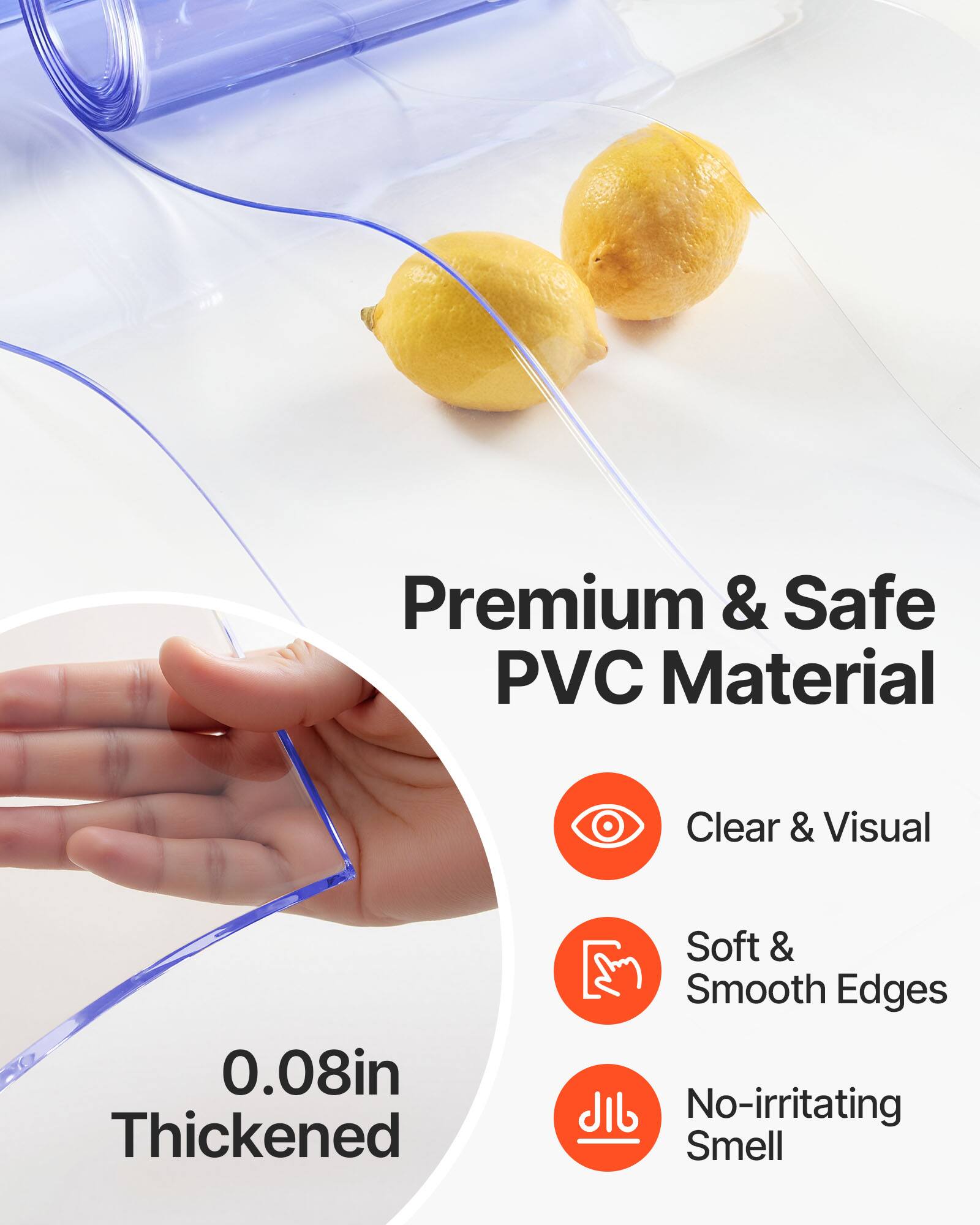 Premium & Safe PVC Material  
Clear & Visual  
0.08in Thickened  
Soft & Smooth Edges  
No-irritating Smell