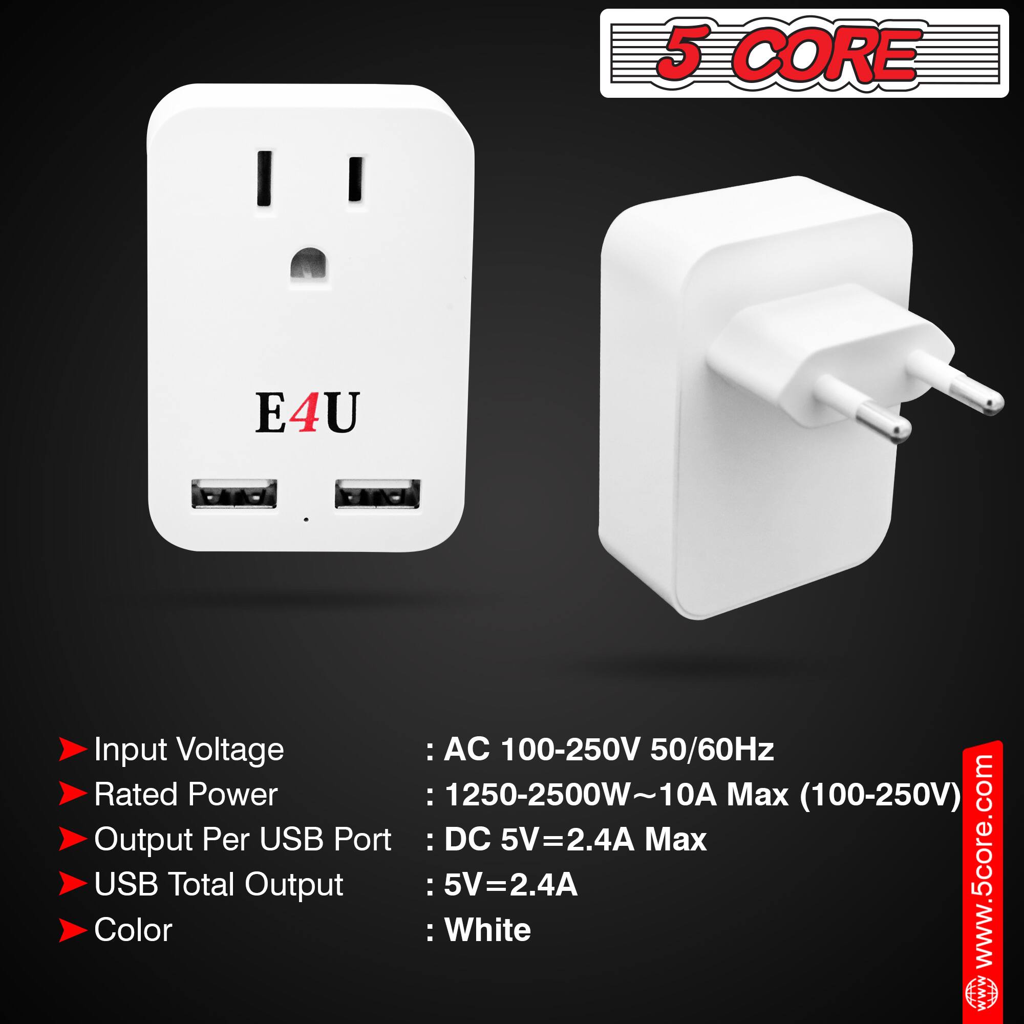 5 CORE E4U

Input Voltage: AC 100-250V 50/60Hz  
Rated Power: 1250-2500W ~ 10A Max (100-250V)  
Output Per USB Port: DC 5V = 2.4A Max  
USB Total Output: 5V = 2.4A  
Color: White  

www.5core.com