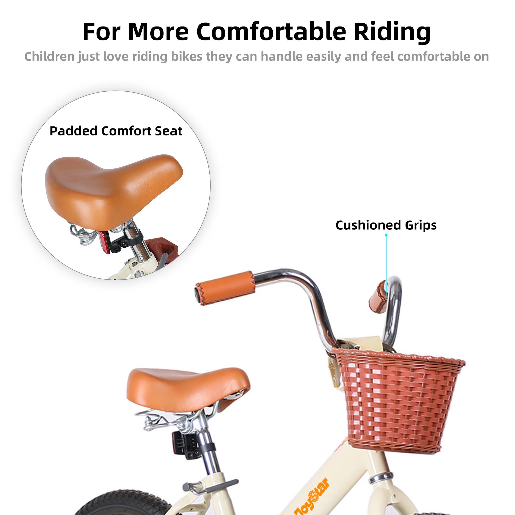 For More Comfortable Riding  
Children just love riding bikes they can handle easily and feel comfortable on  

Padded Comfort Seat  
Cushioned Grips