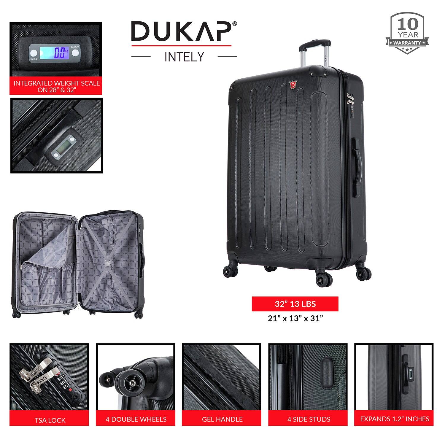- DUKAP INTELY 10 YEAR WARRANTY
- INTEGRATED WEIGHT SCALE ON 28" & 32"
- 32" 13 LBS
- 21" x 13" x 31"
- TSA LOCK
- 4 DOUBLE WHEELS
- GEL HANDLE
- 4 SIDE STUDS
- EXPANDS 1.2" INCHES