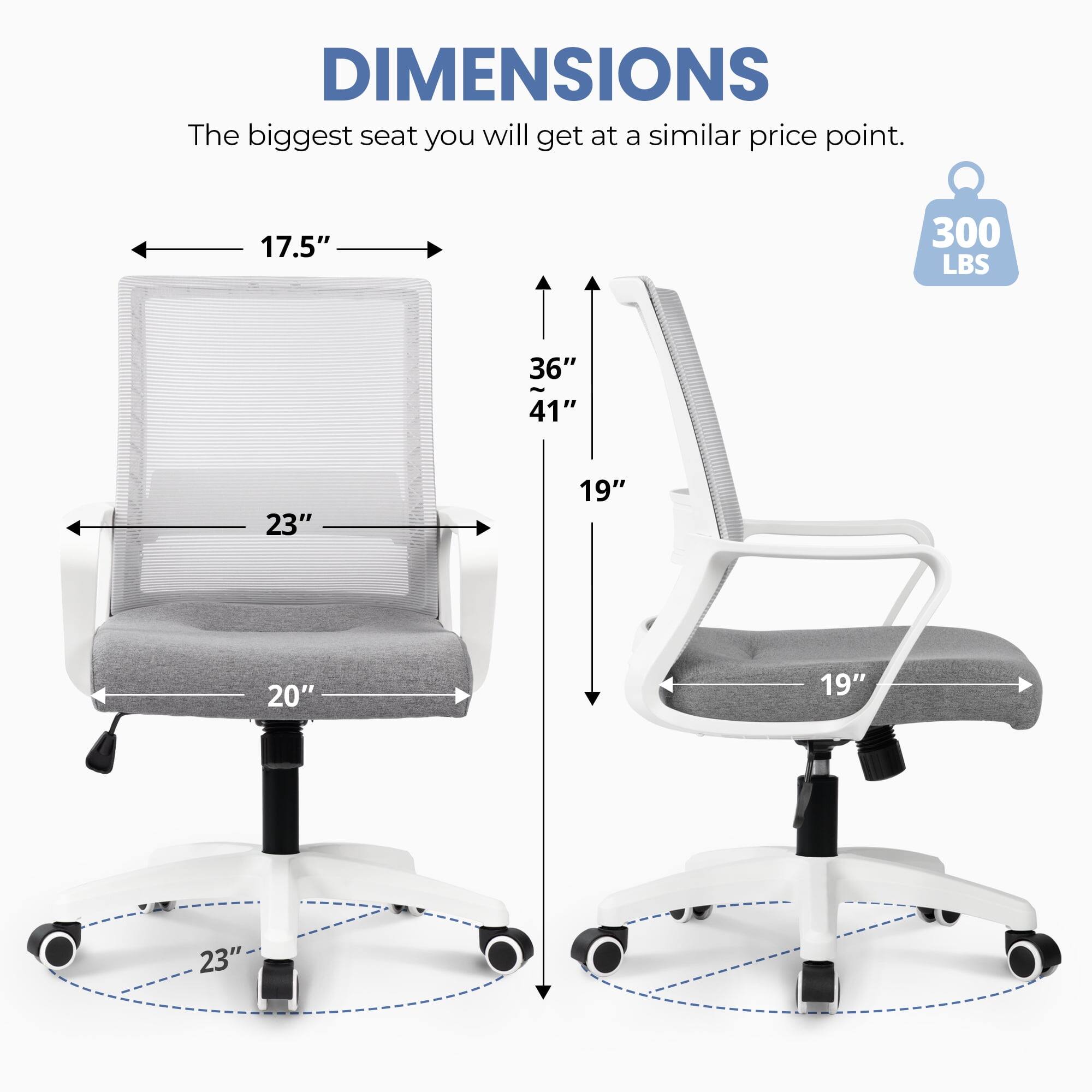 DIMENSIONS  
The biggest seat you will get at a similar price point.  
17.5"  
300 LBS  
36"  
41"  
23"  
19"  
20"  
19"  
23"