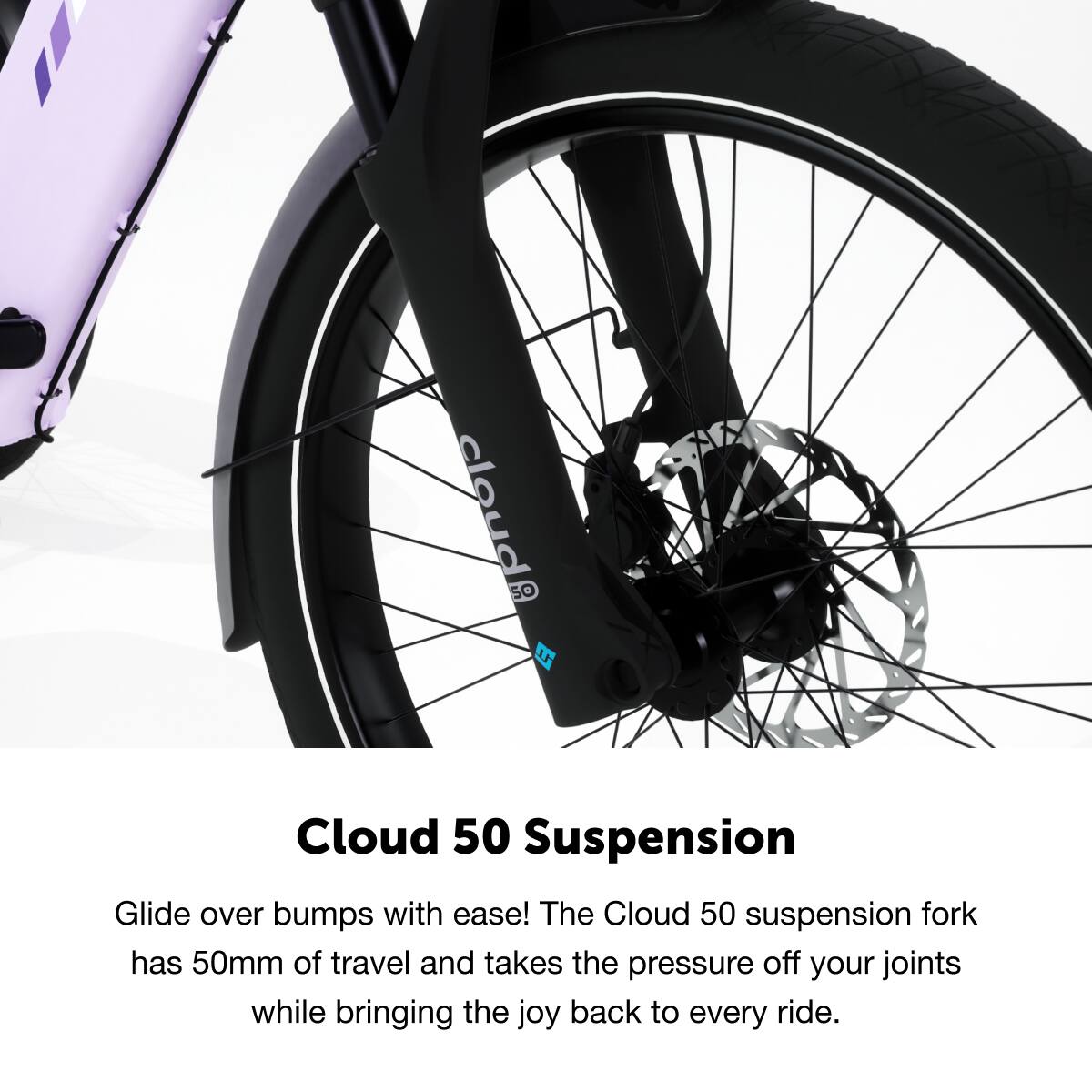 Cloud 50 Suspension

Glide over bumps with ease! The Cloud 50 suspension fork has 50mm of travel and takes the pressure off your joints while bringing the joy back to every ride.