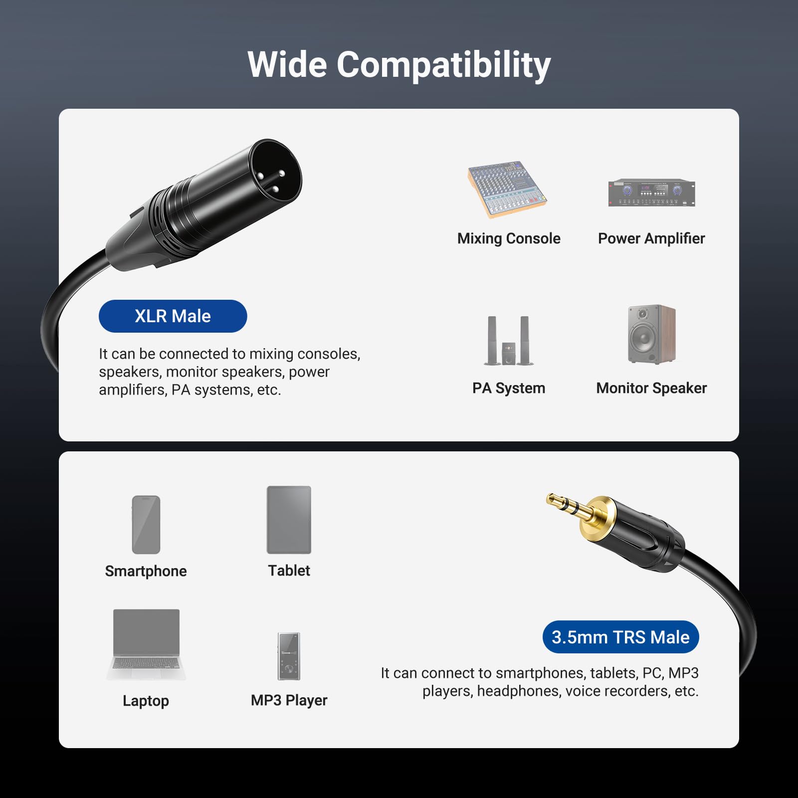 Wide Compatibility

XLR Male  
It can be connected to mixing consoles, speakers, monitor speakers, power amplifiers, PA systems, etc.

3.5mm TRS Male  
It can connect to smartphones, tablets, PC, MP3 players, headphones, voice recorders, etc.