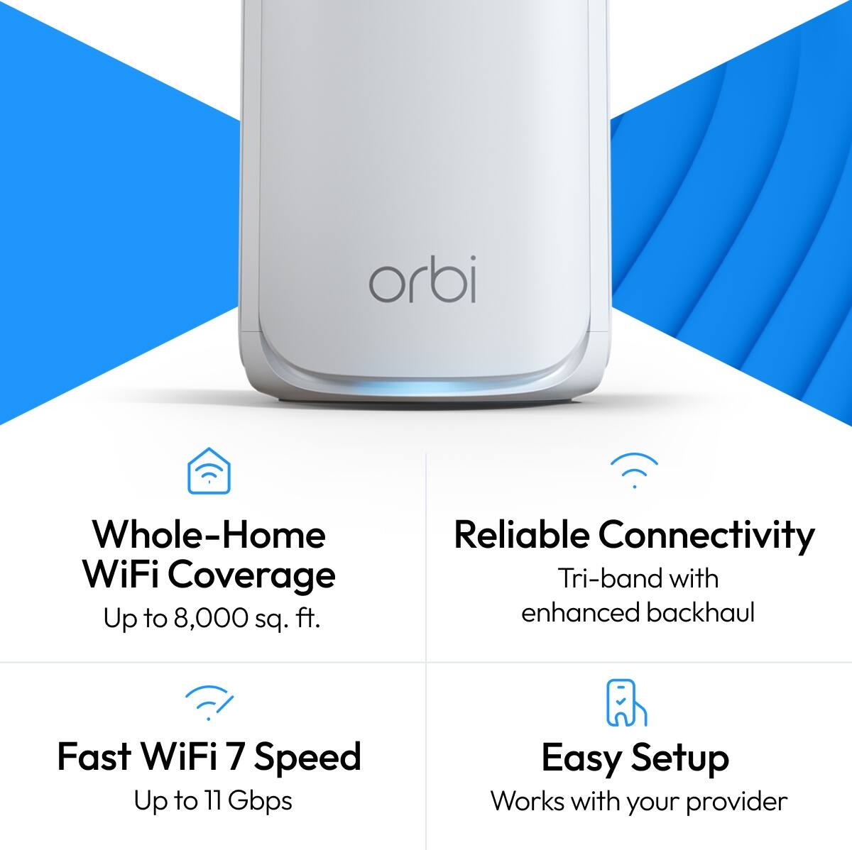 orbi

Whole-Home WiFi Coverage Up to 8,000 sq. ft.
Reliable Connectivity Tri-band with enhanced backhaul
Fast WiFi 7 Speed Up to 11 Gbps
Easy Setup Works with your provider