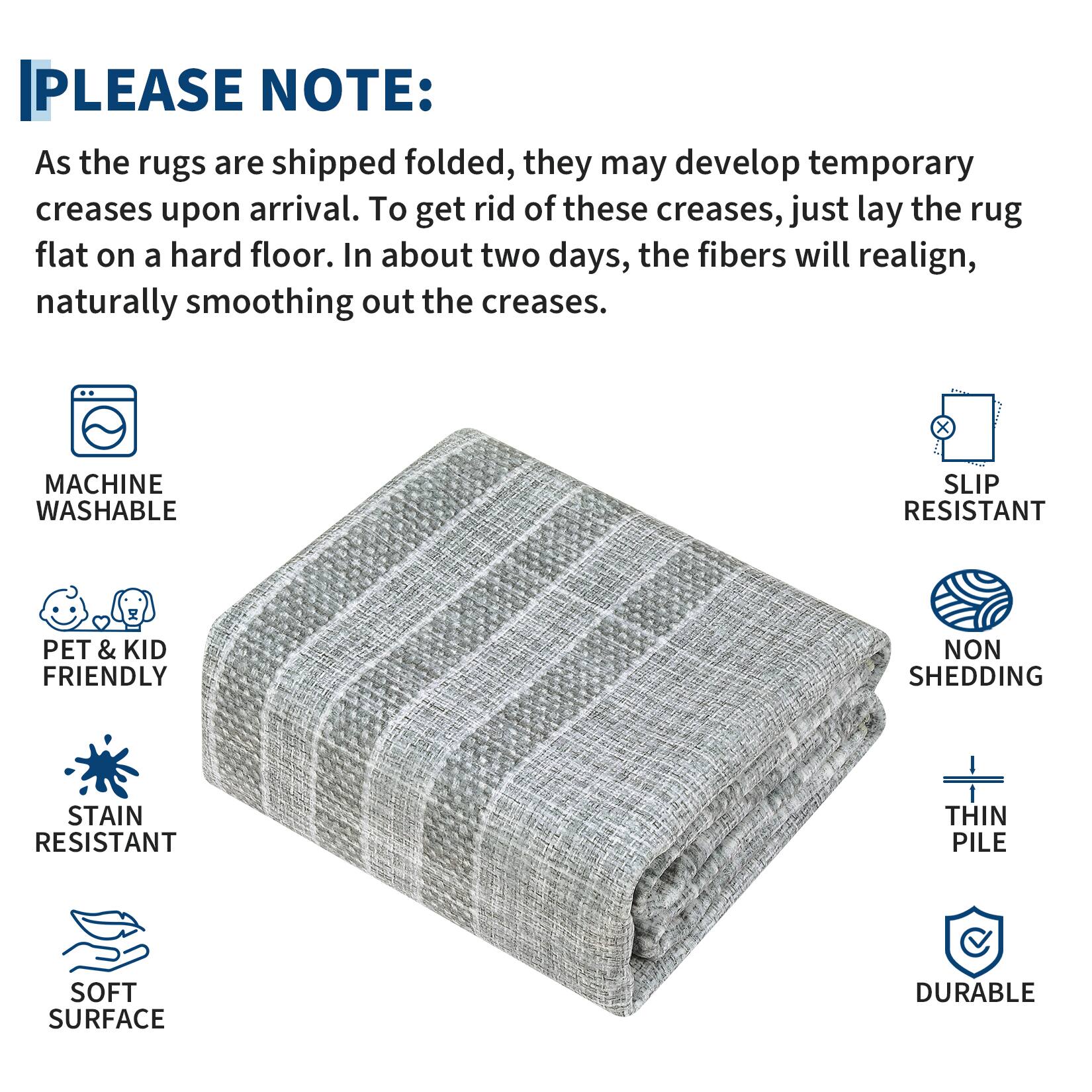 **PLEASE NOTE:**

As the rugs are shipped folded, they may develop temporary creases upon arrival. To get rid of these creases, just lay the rug flat on a hard floor. In about two days, the fibers will realign, naturally smoothing out the creases.

- MACHINE WASHABLE
- SLIP RESISTANT
- PET & KID FRIENDLY
- STAIN RESISTANT
- NON SHEDDING
- THIN PILE
- SOFT SURFACE
- DURABLE
