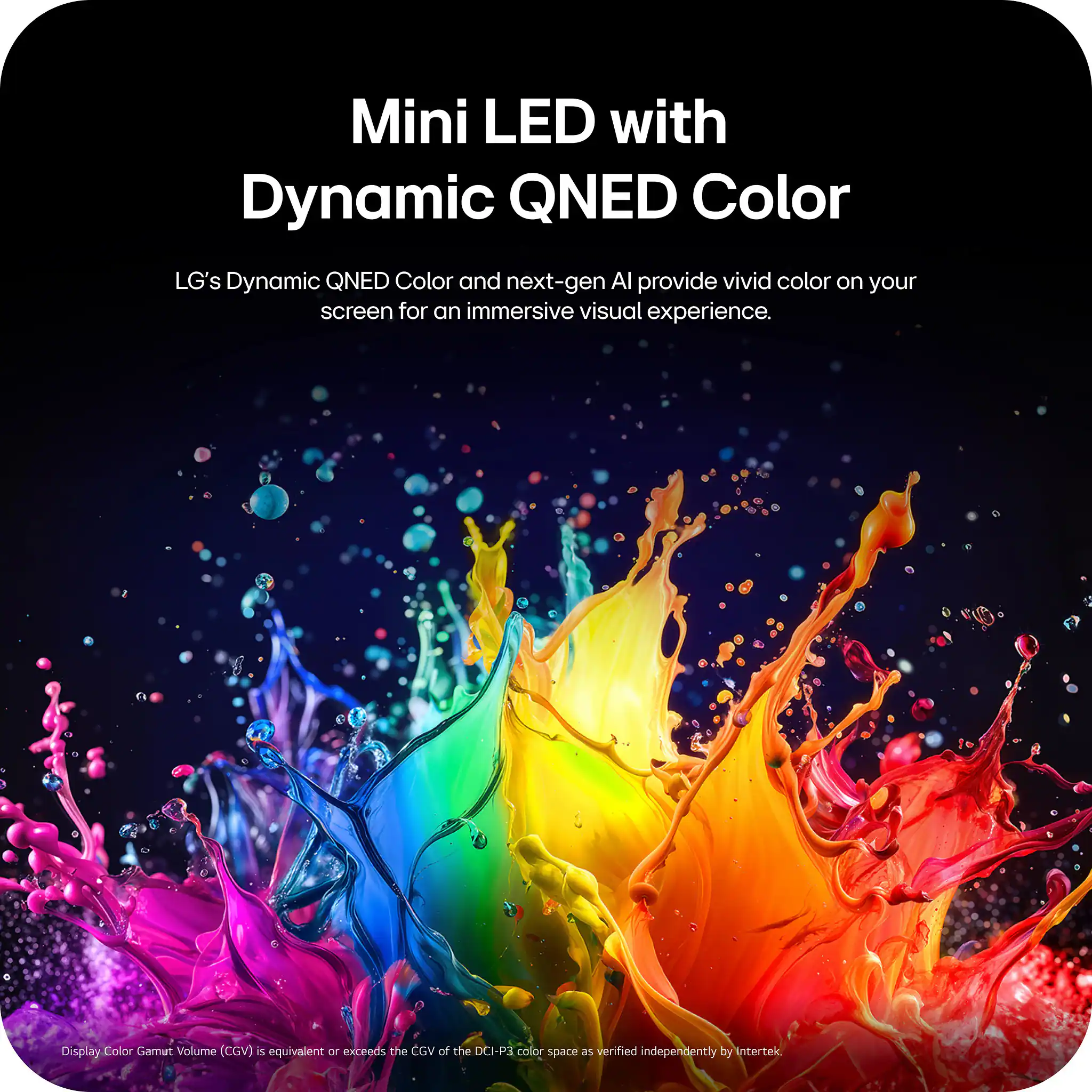 Mini LED with Dynamic QNED Color

LG's Dynamic QNED Color and next-gen AI provide vivid color on your screen for an immersive visual experience.

Display Color Gamut Volume (CGV) is equivalent or exceeds the CGV of the DCI-P3 color space as verified independently by Intertek