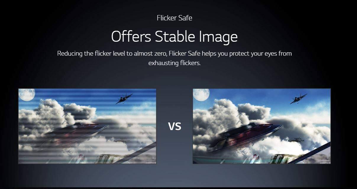 Flicker Safe  
Offers Stable Image  

Reducing the flicker level to almost zero, Flicker Safe helps you protect your eyes from exhausting flickers.  

VS