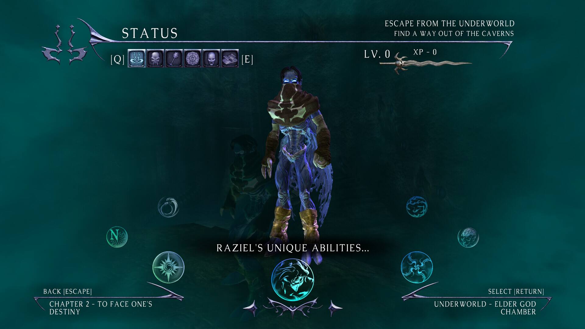 STATUS
ESCAPE FROM THE UNDERWORLD FIND A WAY OUT OF THE CAVERNS
[Q]
[E]
LV. 0
XP - 0
N
RAZIEL'S UNIQUE ABILITIES...
BACK [ESCAPE] CHAPTER 2 - TO FACE ONE'S DESTINY
SELECT [RETURN] UNDERWORLD - ELDER GOD CHAMBER