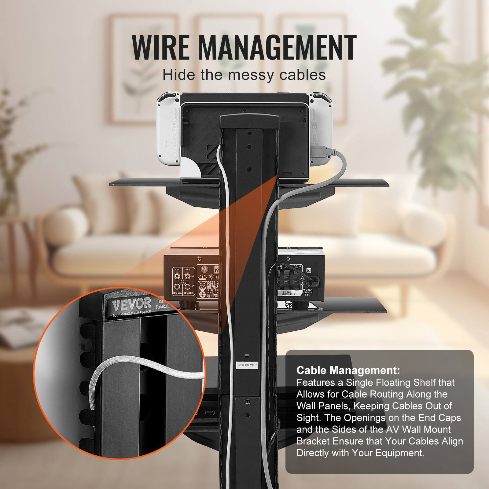 **WIRE MANAGEMENT**  
Hide the messy cables

**Cable Management:**  
Features a Single Floating Shelf that Allows for Cable Routing Along the Wall Panels, Keeping Cables Out of Sight. The Openings on the End Caps and the Sides of the AV Wall Mount Bracket Ensure that Your Cables Align Directly with Your Equipment.