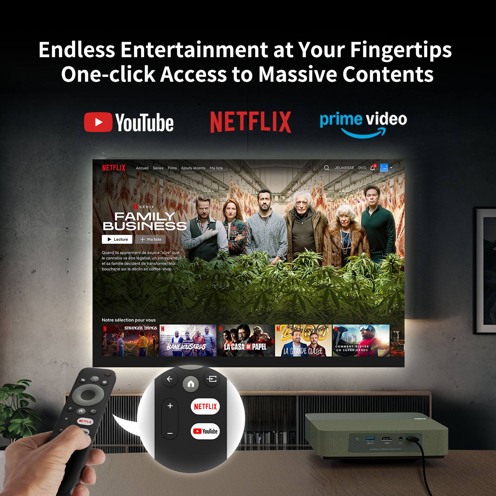 Endless Entertainment at Your Fingertips  
One-click Access to Massive Contents

YouTube  
NETFLIX  
prime video

---

**NETFLIX**

Accueil | Séries | Films | À propos | Ma liste

**FAMILY BUSINESS**

Lecture | + Ma liste

Quand ils apprennent de source "vérifiée" que le cannabis est devenu légal, un entrepreneur de boucherie ouvre un café-shop.

Notre sélection pour vous

STRANGER THINGS  
BANLIÈUES  
LA CASA DE PAPEL  
LA GRANDE CLASSE  
COMMENT ÊTRE UN SUPERHÉROS

---

**Remote Control:**

NETFLIX  
YouTube