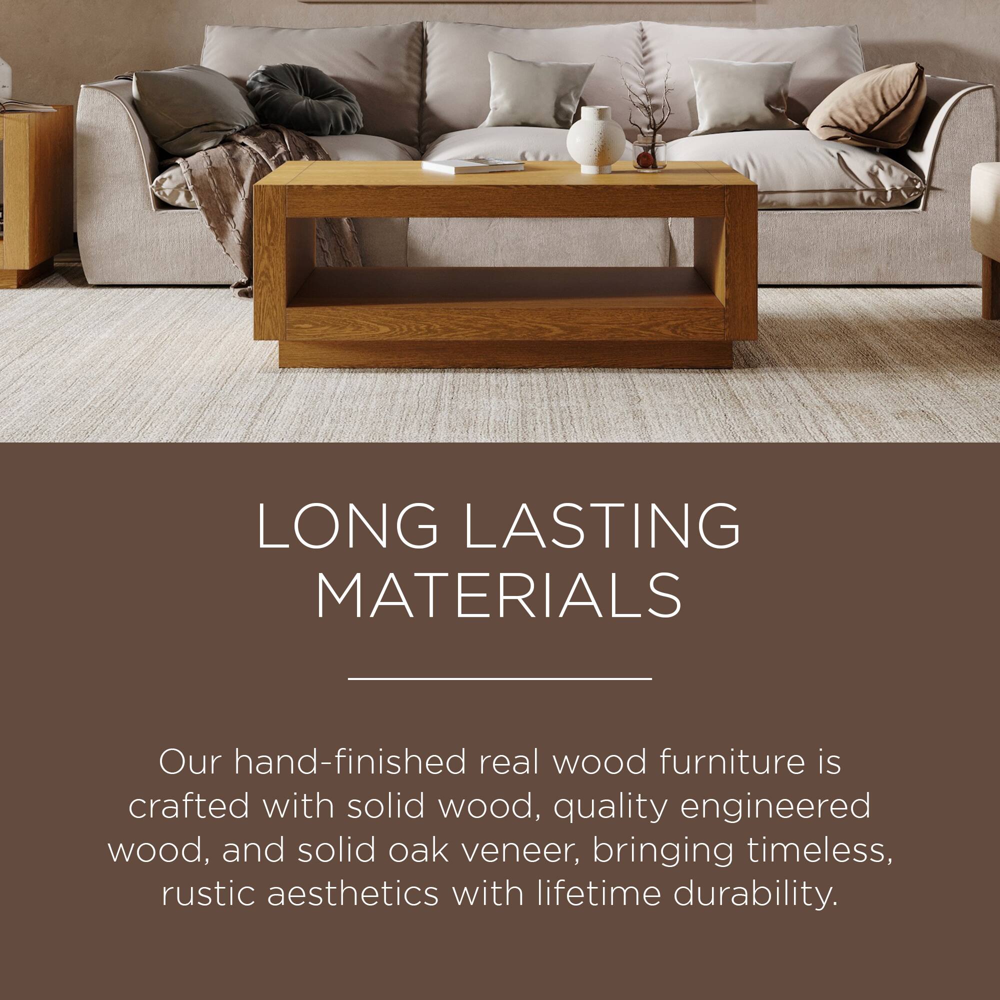 LONG LASTING MATERIALS

Our hand-finished real wood furniture is crafted with solid wood, quality engineered wood, and solid oak veneer, bringing timeless, rustic aesthetics with lifetime durability.
