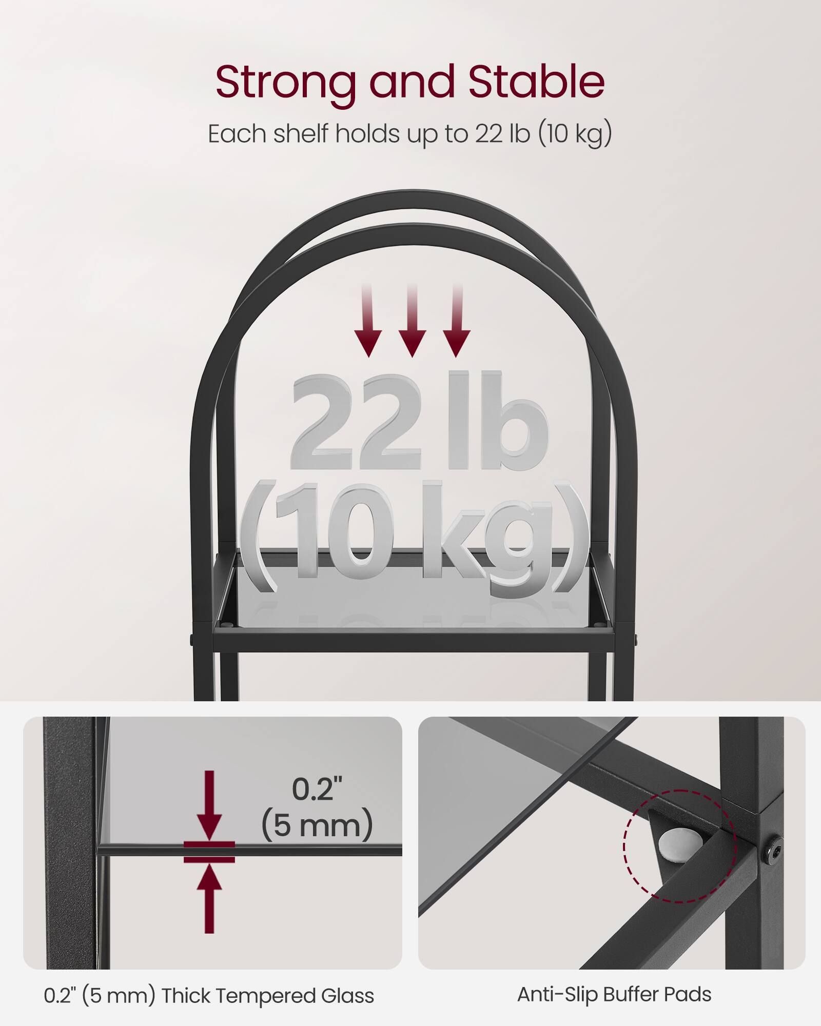 Strong and Stable  
Each shelf holds up to 22 lb (10 kg)  

22 lb (10 kg)  

0.2" (5 mm) Thick Tempered Glass  

Anti-Slip Buffer Pads