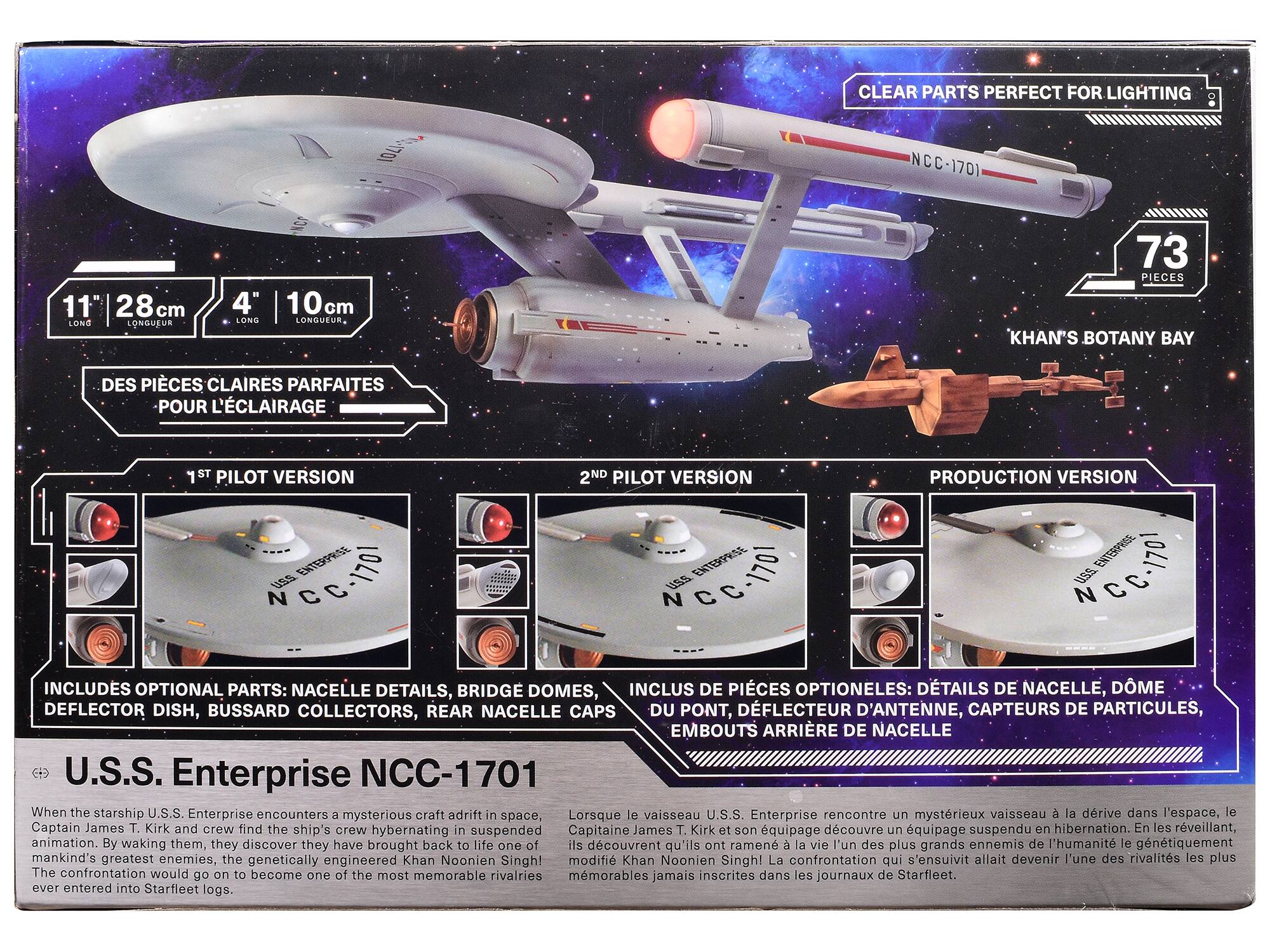 CLEAR PARTS PERFECT FOR LIGHTING

11" LONG
28cm LONGUEUR
4" LONG
10cm LONGUEUR

73 PIECES KHAN'S BOTANY BAY

DES PIÈCES CLAIRES PARFAITES POUR L'ÉCLAIRAGE

1ST PILOT VERSION
2ND PILOT VERSION
PRODUCTION VERSION

INCLUDES OPTIONAL PARTS: NACELLE DETAILS, BRIDGE DOMES, DEFLECTOR DISH, BUSSARD COLLECTORS, REAR NACELLE CAPS

INCLUS DE PIÈCES OPTIONNELLES: DÉTAILS DE NACELLE, DÔME DE PONT, DÉFLECTEUR D'ANTENNE, CAPTEURS DE PARTICULES, EMBOUTS ARRIÈRE DE NACELLE

U.S.S. Enterprise NCC-1701

When the starship U.S.S. Enterprise encounters a mysterious craft adrift in space, Captain James T. Kirk and crew find the ship's crew hibernating in suspended animation. By waking them, they discover they have brought back to life one of mankind's greatest enemies, the genetically engineered Khan Noonien Singh!