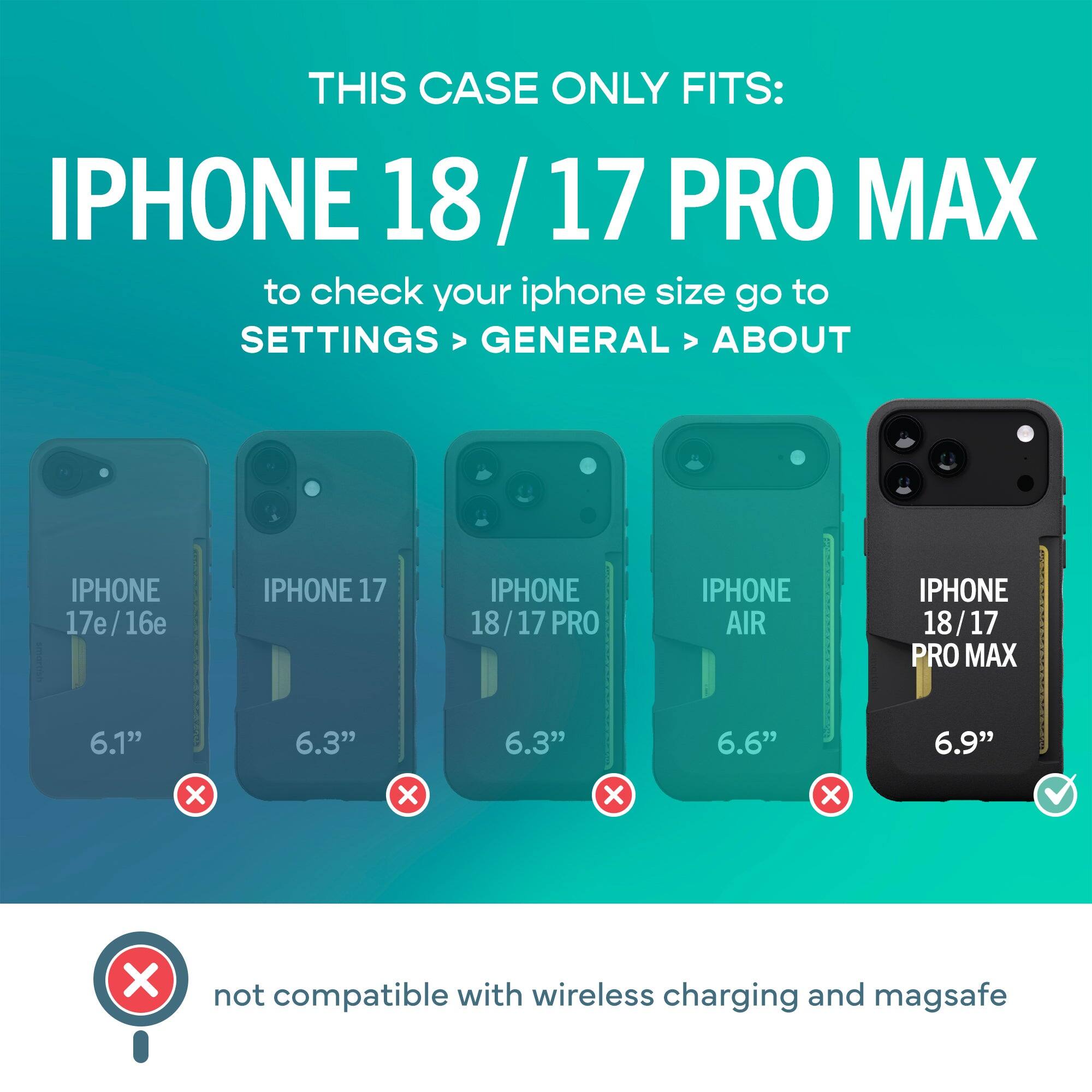 THIS CASE ONLY FITS: IPHONE 18/17 PRO MAX

to check your iphone size go to SETTINGS > GENERAL > ABOUT

IPHONE 17e/16e
IPHONE 17
IPHONE 18/17 PRO
IPHONE AIR
IPHONE 18/17 PRO MAX

6.1"
6.3"
6.3"
6.6"
6.9"

not compatible with wireless charging and magsafe