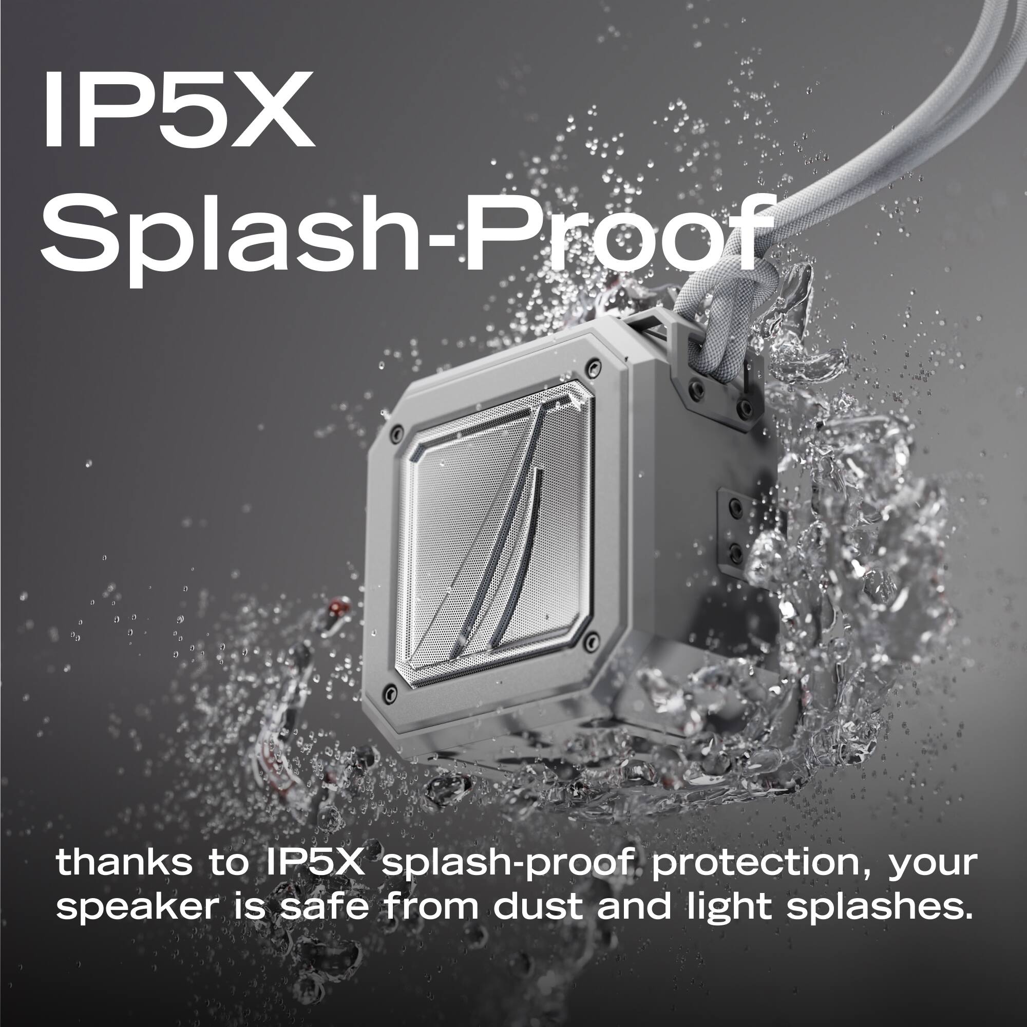 IP5X Splash-Proof

thanks to IP5X splash-proof protection, your speaker is safe from dust and light splashes.