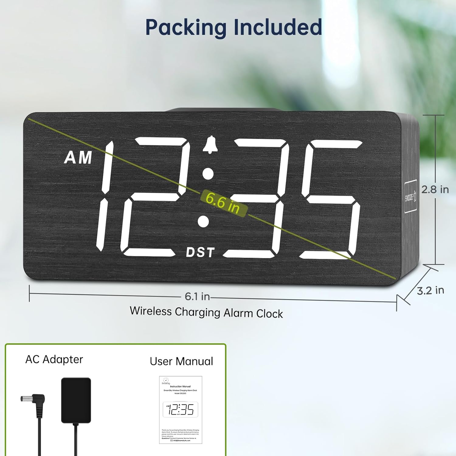 Packing Included

Wireless Charging Alarm Clock
- 6.6 in (height)
- 6.1 in (width)
- 3.2 in (depth)
- 2.8 in (thickness)

AC Adapter

User Manual

AM 12:35
DST