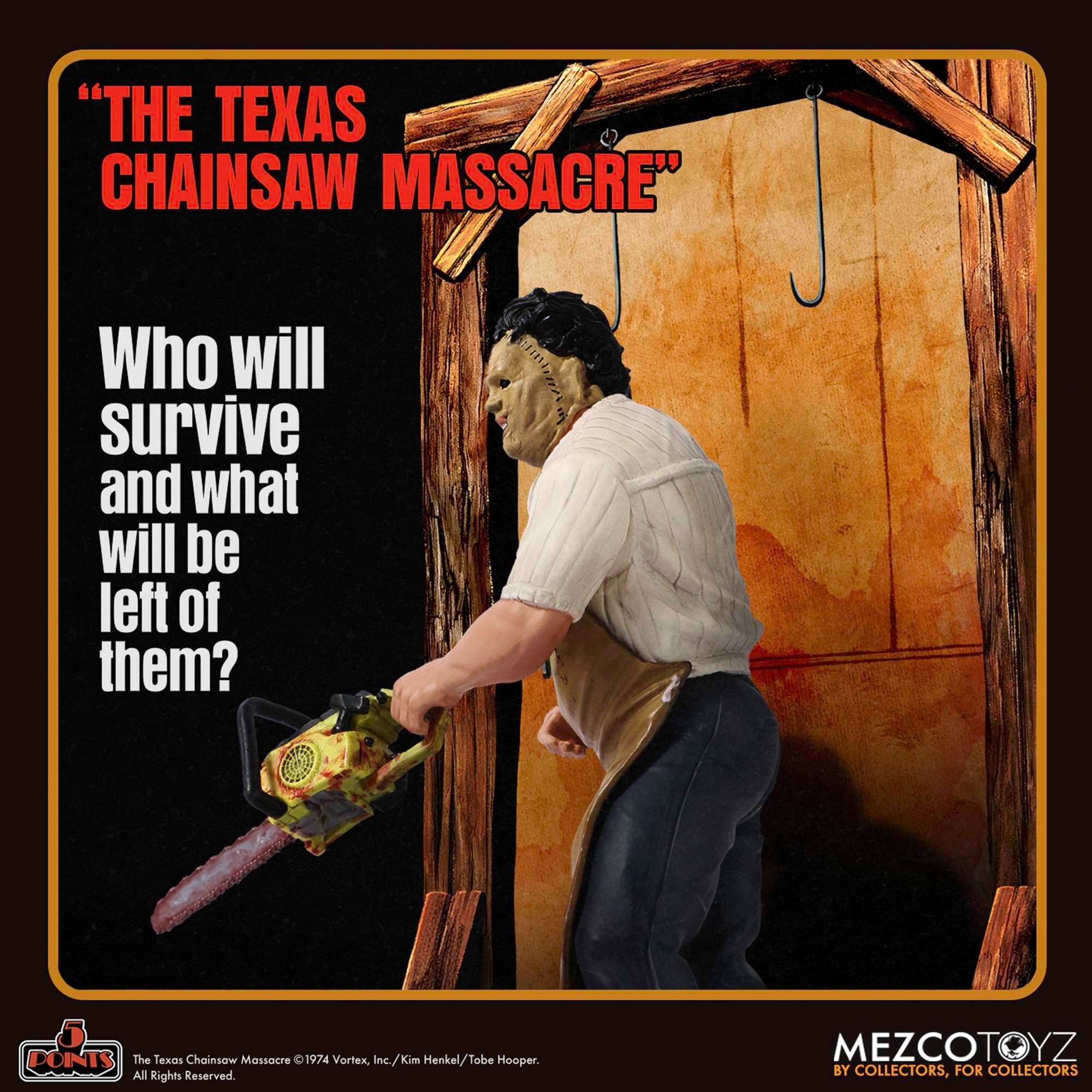 "The Texas Chainsaw Massacre"  
Who will survive and what will be left of them?  

The Texas Chainsaw Massacre 1974  
Vortex, Inc./Kim Henkel/Tobe Hooper.  
All Rights Reserved.  

MEZCOTOYZ  
BY COLLECTORS, FOR COLLECTORS