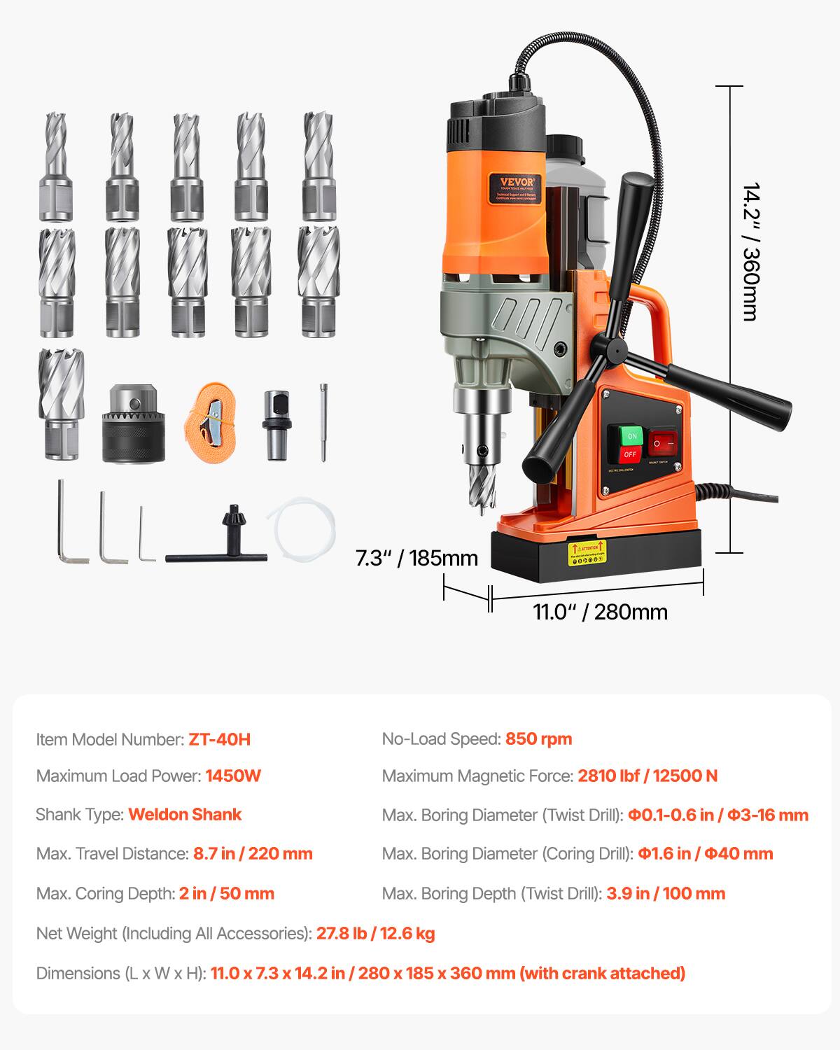 VEVOR

14.2" / 360mm

DV

OFF

7.3" 185mm

009888

11.0" 280mm

Item Model Number: ZT-40H

No-Load Speed: 850 rpm

Maximum Load Power: 1450W

Maximum Magnetic Force: 2810 lbf / 12500 N

Shank Type: Weldon Shank

Max. Boring Diameter (Twist Drill): 0.1-0.6 in / 3-16 mm

Max. Travel Distance: 8.7 in / 220 mm

Max. Boring Diameter (Coring Drill): 1.6 in / 40 mm

Max. Coring Depth: 2 in / 50 mm

Max. Boring Depth (Twist Drill): 3.9 in / 100 mm

Net Weight (Including All Accessories): 27.8 lb / 12.6 kg

Dimensions (L x W x H): 11.0 x 7.3 x 14.2