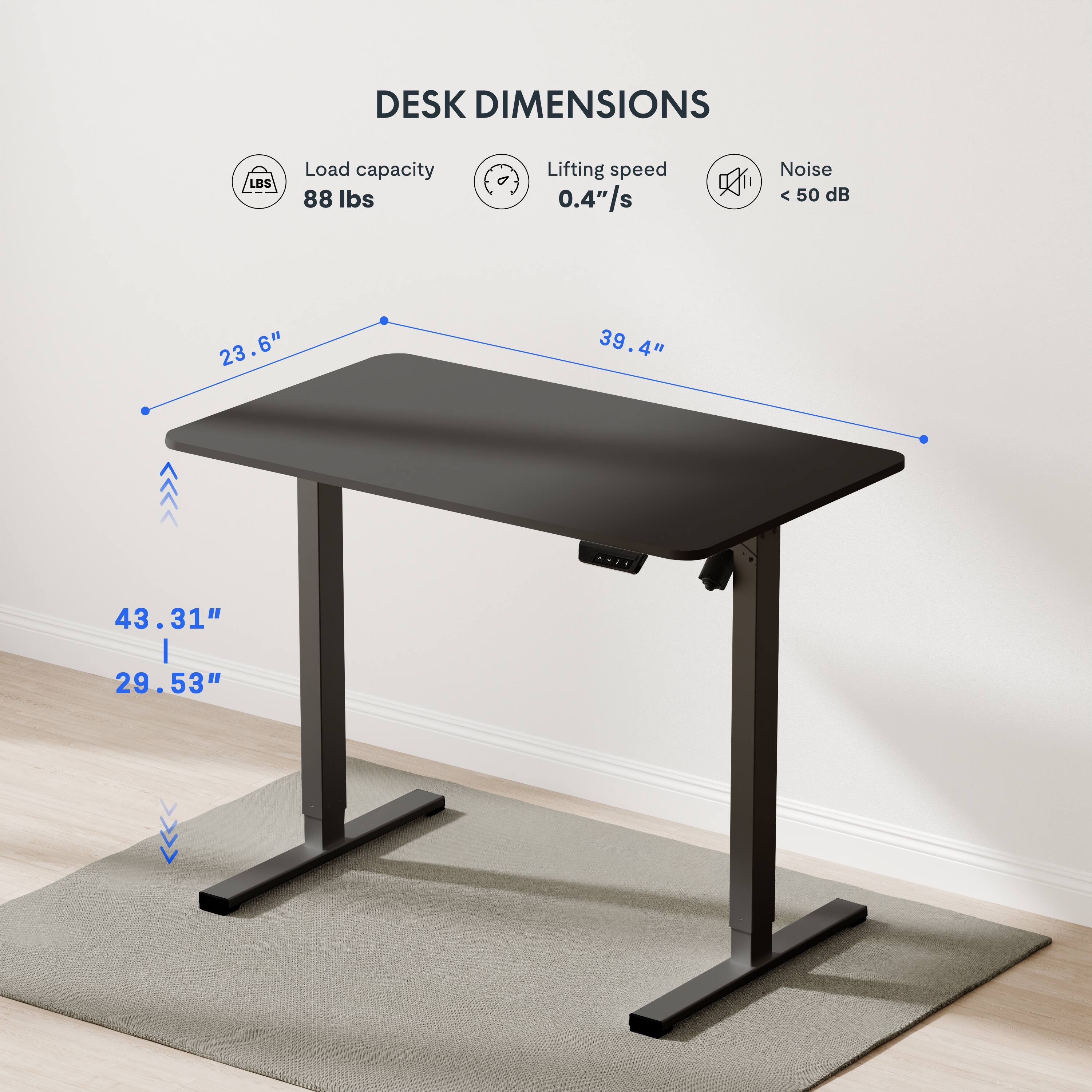 DESK DIMENSIONS

Load capacity: 88 lbs
Lifting speed: 0.4"/s
Noise: < 50 dB

23.6" x 39.4" x 43.31" | 29.53"