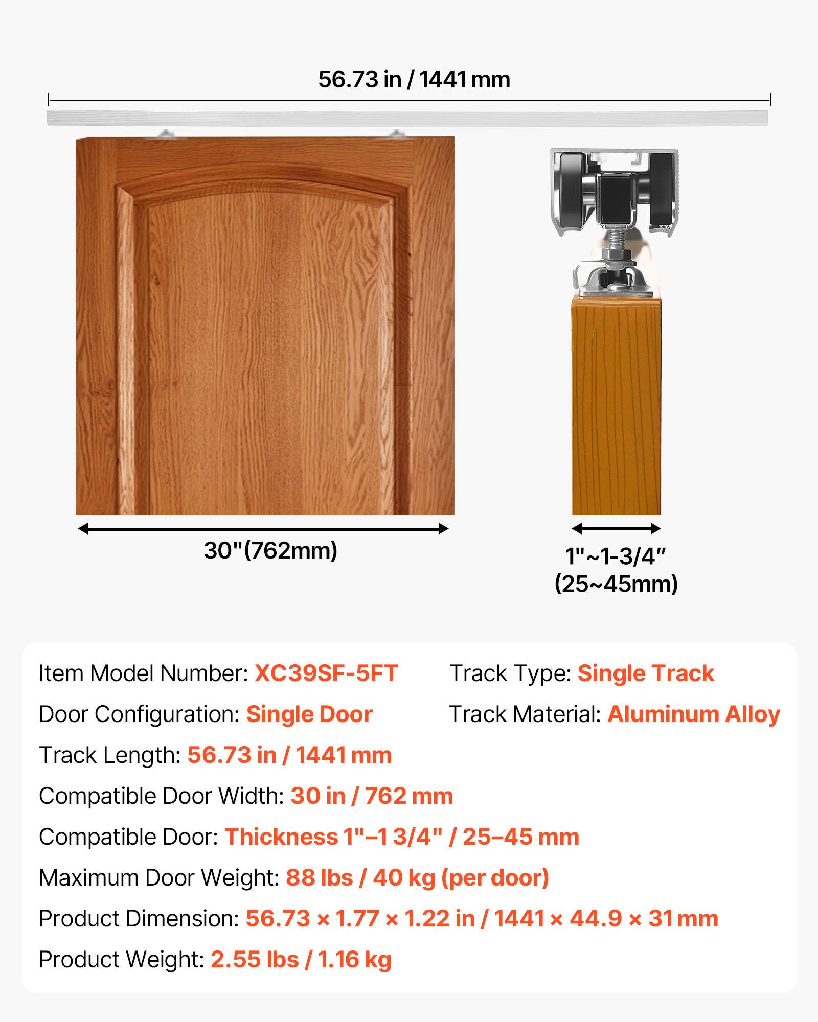 56.73 in/1441mm  
1441 mm  
30" (762mm)  
1"~1-3/4" (25~45mm)  
Item Model Number: XC39SF-5FT  
Track Type: Single Track  
Door Configuration: Single Door  
Track Material: Aluminum Alloy  
Track Length: 56.73 in / 1441 mm  
Compatible Door Width: 30 in / 762 mm  
Compatible Door Thickness: 1-13/4" / 25-45 mm  
Maximum Door Weight: 88 lbs / 40 kg (per door)  
Product Dimension: 56.73 x 1.77 x 1.22 in / 1441 x 44.9 x 31 mm  
Product Weight: 2.55 lbs / 1.16 kg