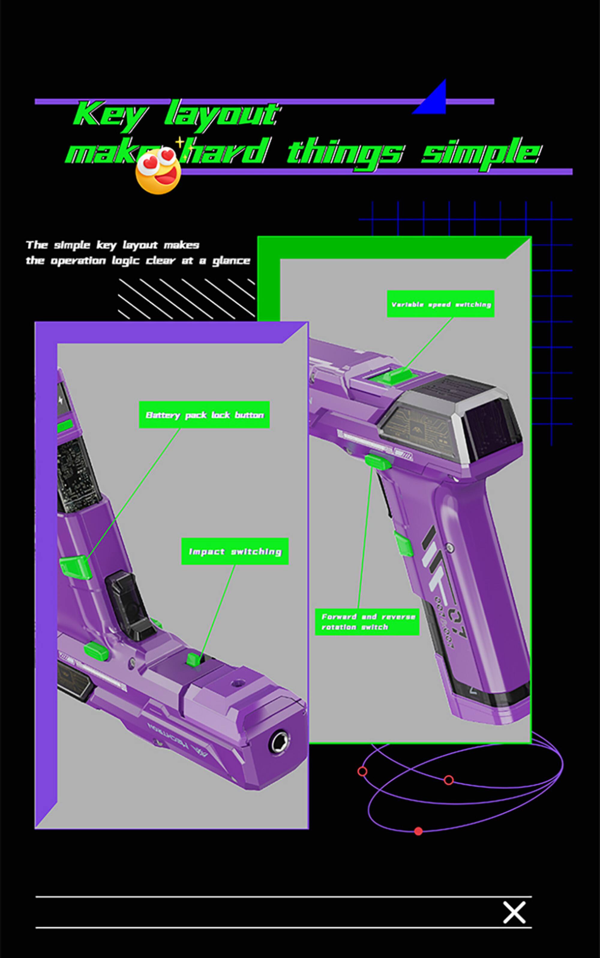 Key layout makes hard things simple

The simple key layout makes the operation logic clear at a glance

Variable speed switching

Battery pack lock button

Impact switching

Forward and reverse rotation switch