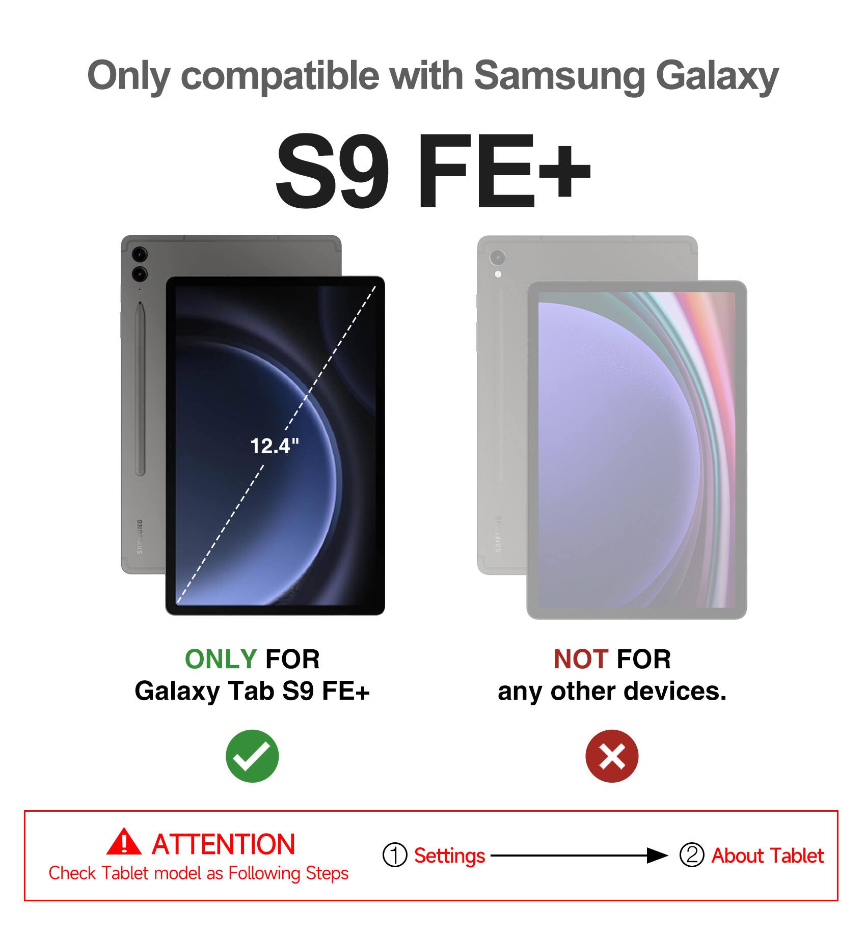 Only compatible with Samsung Galaxy S9 FE+ 12.4"  
I SWE ONLY FOR Galaxy Tab S9 FE+ NOT FOR any other devices.  

ATTENTION  
Check Tablet model as Following Steps  
1. Settings  
2. About Tablet