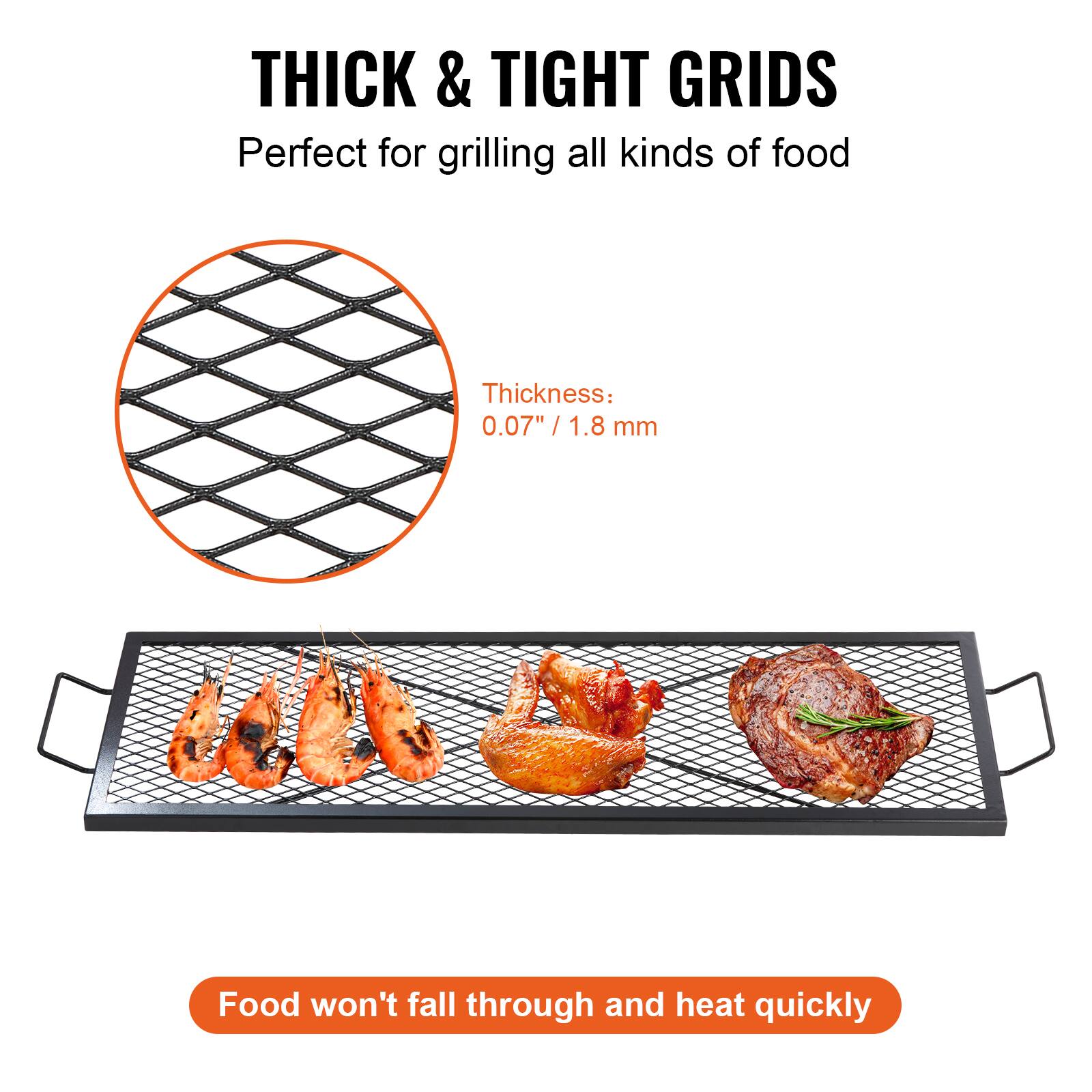 THICK & TIGHT GRIDS
Perfect for grilling all kinds of food
Thickness: 0.07"/ 1.8 mm
Food won't fall through and heat quickly