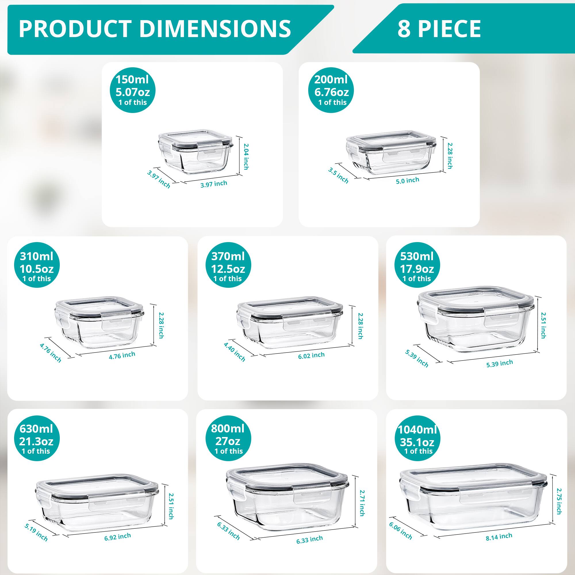 PRODUCT DIMENSIONS  
8 PIECE  

- 150ml  
  5.07oz  
  1 of this  
  3.97 inch  
  3.97 inch  
  2.04 inch  

- 200ml  
  6.76oz  
  1 of this  
  3.5 inch  
  5.0 inch  
  2.28 inch  

- 310ml  
  10.5oz  
  1 of this  
  4.76 inch  
  4.76 inch  
  2.28 inch  

- 370ml  
  12.5oz  
  1 of this  
  4.40 inch  
  6.02 inch  
  2.28 inch  

- 530ml  
  17.9oz  
  1 of this  
  5.39 inch  
  5.39 inch  
  2.51 inch  

- 630ml  
  21.3oz  
  1 of this  
  5.