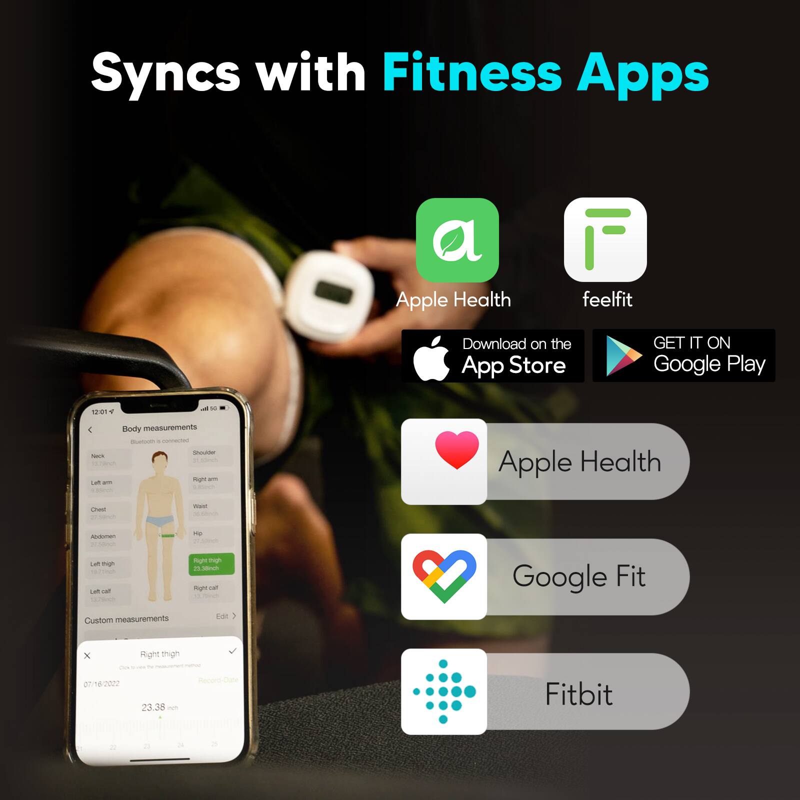 Syncs with Fitness Apps

Apple Health  
Download on the App Store

feelfit  
GET IT ON Google Play

Body measurements  
- Neck  
- Left arm  
- Chest  
- Abdomen  
- Left thigh  
- Left calf  
- Shoulder  
- Right arm  
- Waist  
- Hip  
- Right thigh  
- Right calf  

Custom measurements  
- Right thigh  
  - 07/16/2022  
  - 23.38 cm  

Apple Health  
Google Fit  
Fitbit