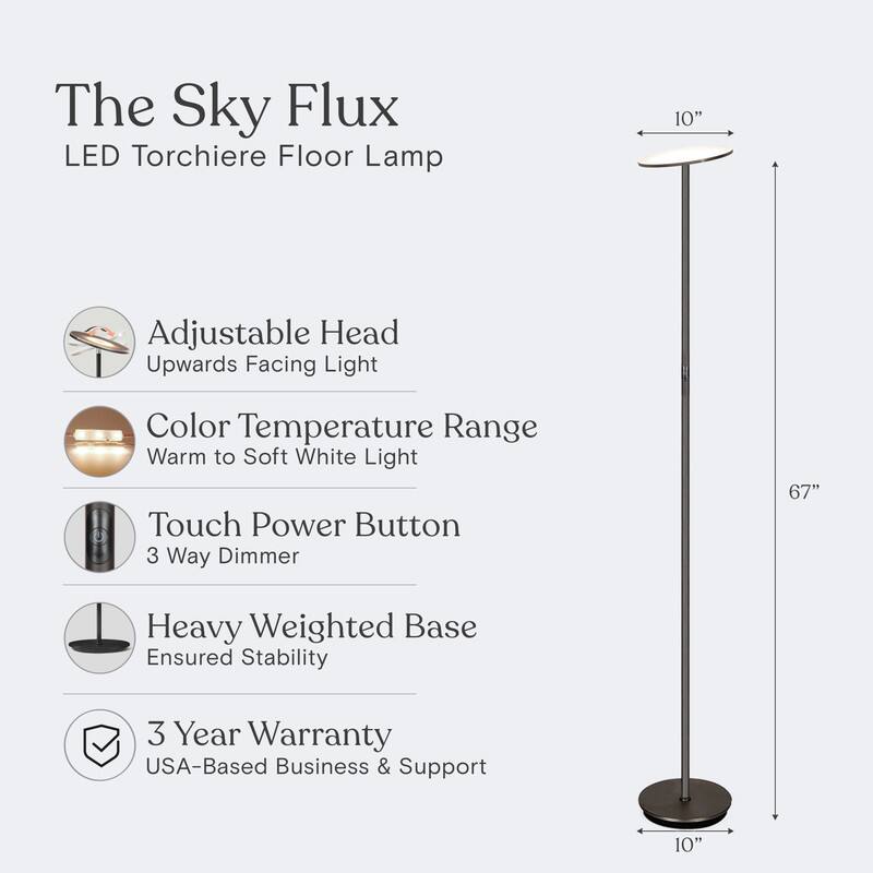 The Sky Flux LED Torchiere Floor Lamp

- Adjustable Head: Upwards Facing Light
- Color Temperature Range: Warm to Soft White Light
- Touch Power Button: 3 Way Dimmer
- Heavy Weighted Base: Ensured Stability
- 3 Year Warranty: USA-Based Business & Support

Dimensions:
- Height: 67"
- Base Diameter: 10"
- Head Diameter: 10"