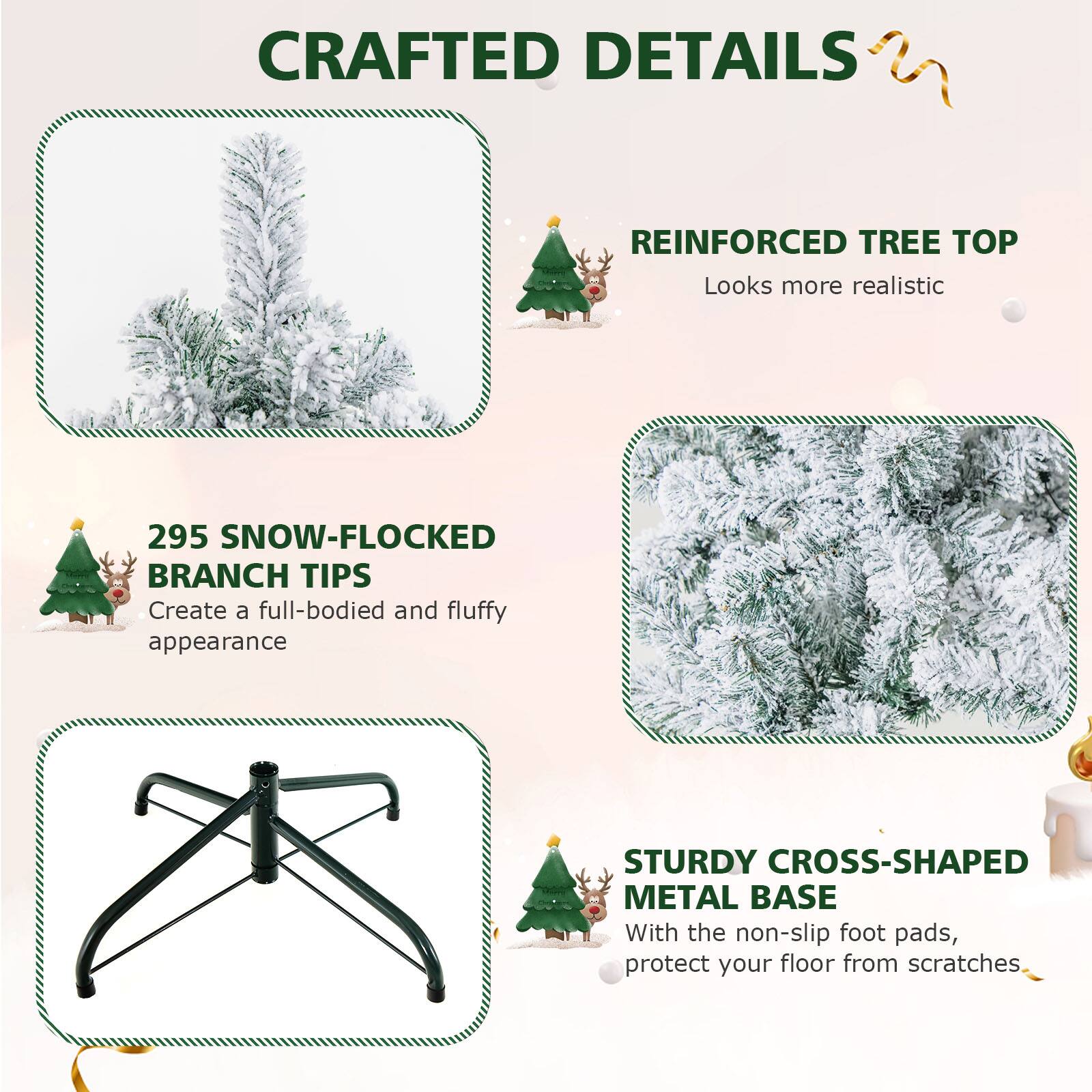 CRAFTED DETAILS

REINFORCED TREE TOP
Looks more realistic

295 SNOW-FLOCKED BRANCH TIPS
Create a full-bodied and fluffy appearance

STURDY CROSS-SHAPED METAL BASE
With the non-slip foot pads, protect your floor from scratches