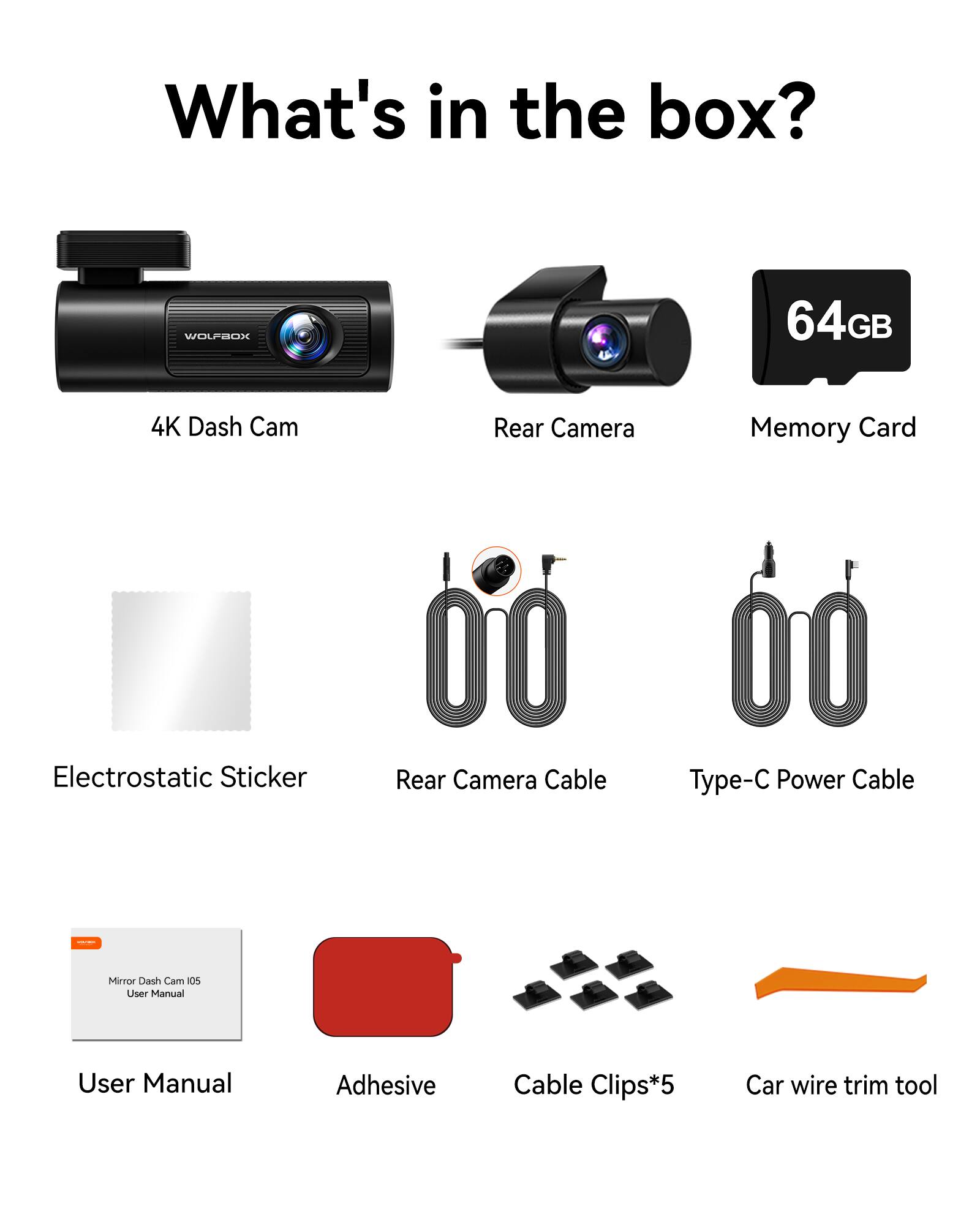 What's in the box?

- 4K Dash Cam
- Rear Camera
- Memory Card (64GB)
- Electrostatic Sticker
- Rear Camera Cable
- Type-C Power Cable
- User Manual (Mirror Dash Cam 05)
- Adhesive
- Cable Clips*5
- Car wire trim tool