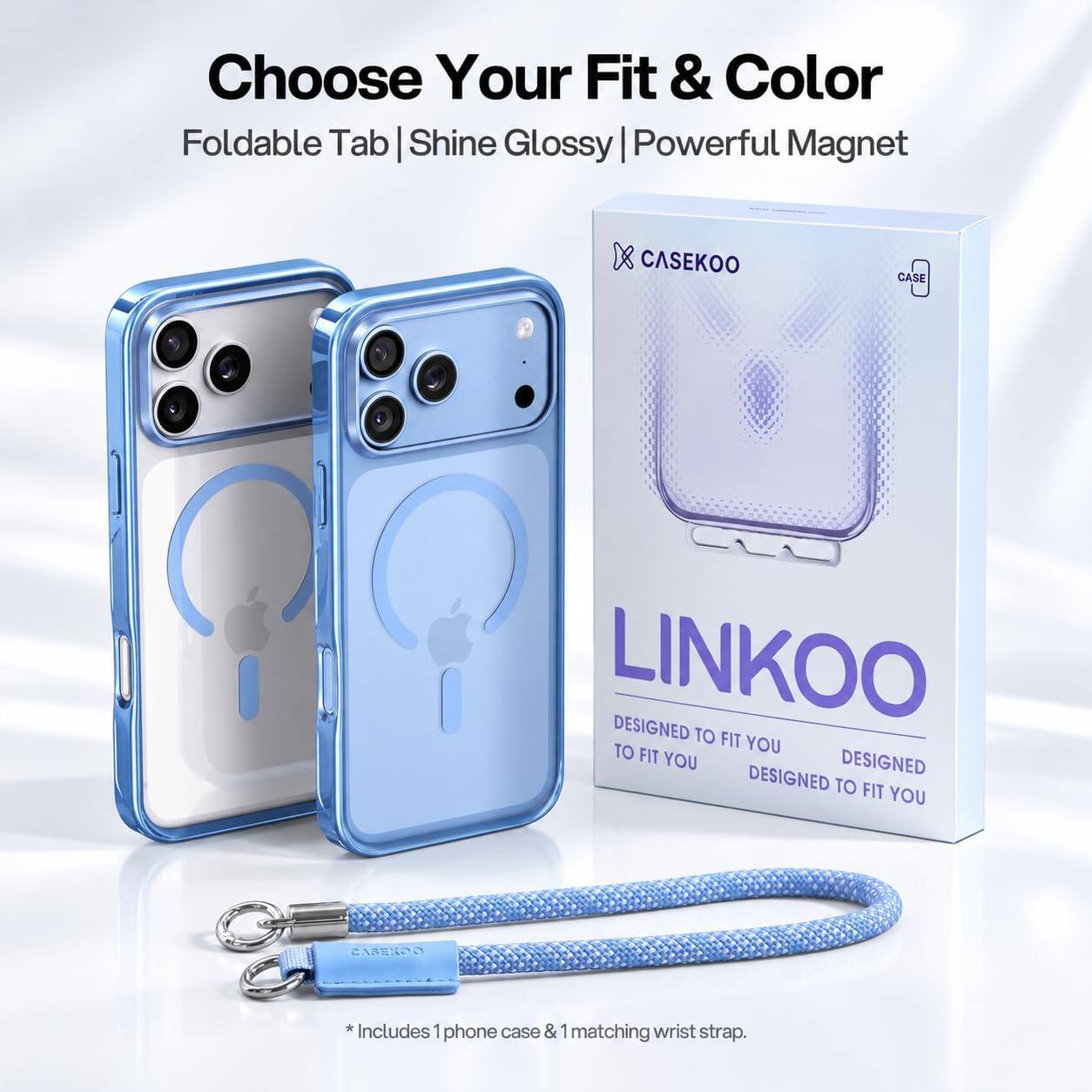 Choose Your Fit & Color  
Foldable Tab | Shine Glossy | Powerful Magnet  

CASEKOO  
CASE  
LINKOO  
DESIGNED TO FIT YOU  
DESIGNED TO FIT YOU  
DESIGNED TO FIT YOU  

*Includes 1 phone case & 1 matching wrist strap.
