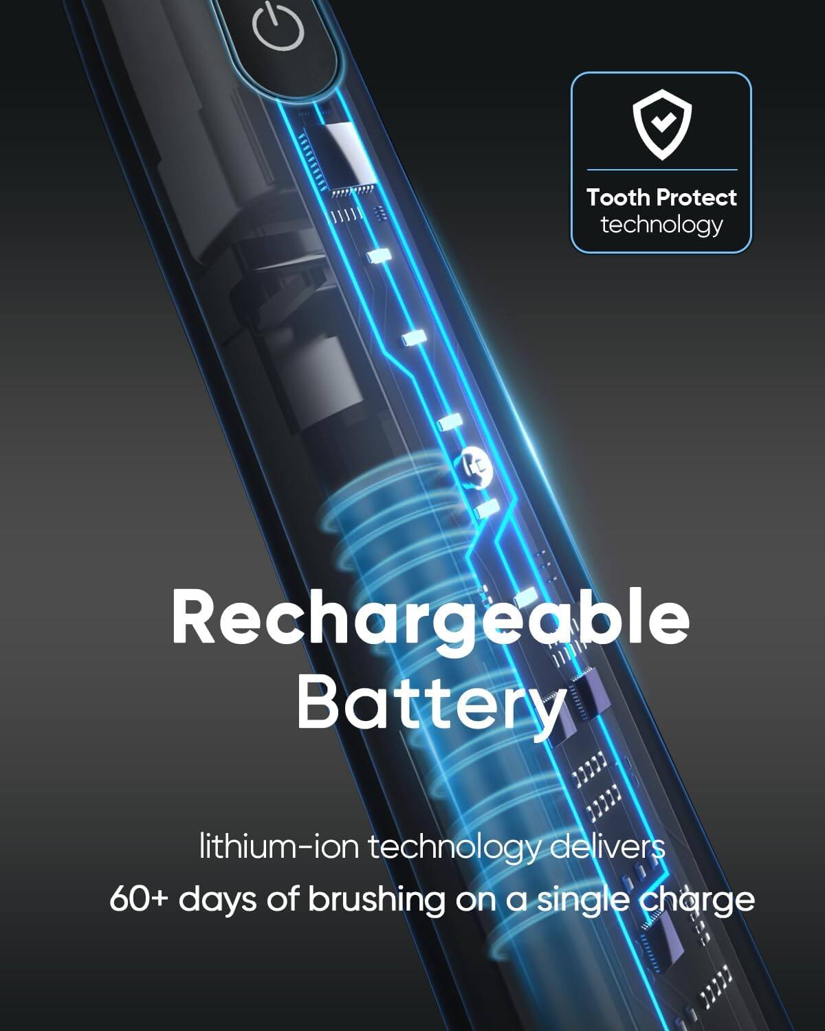 Tooth Protect technology, Rechargeable Battery, lithium-ion technology delivers 60+ days of brushing on a single charge