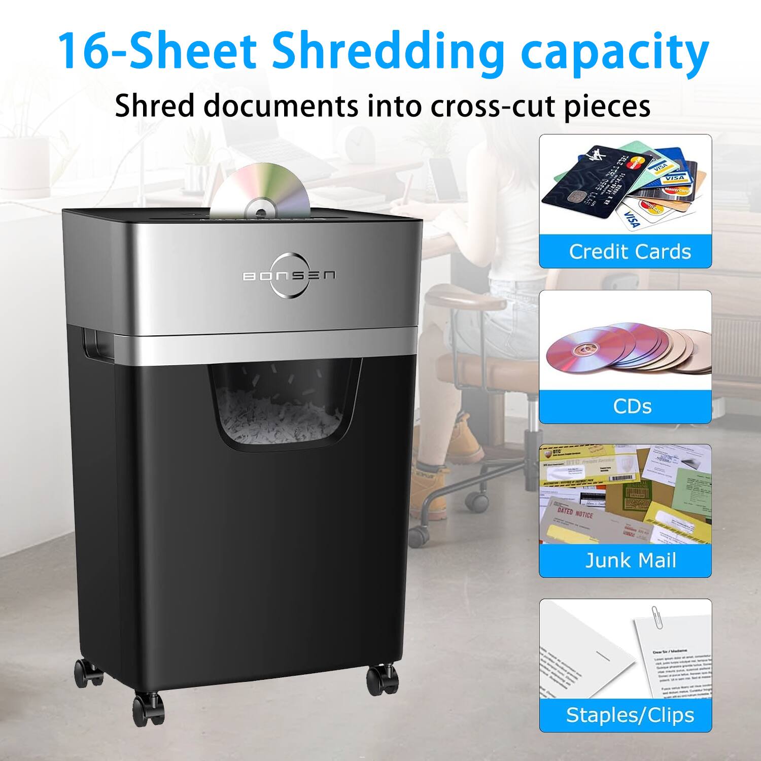 16-Sheet Shredding capacity  
Shred documents into cross-cut pieces  
Credit Cards  
CDs  
Junk Mail  
Staples/Clips