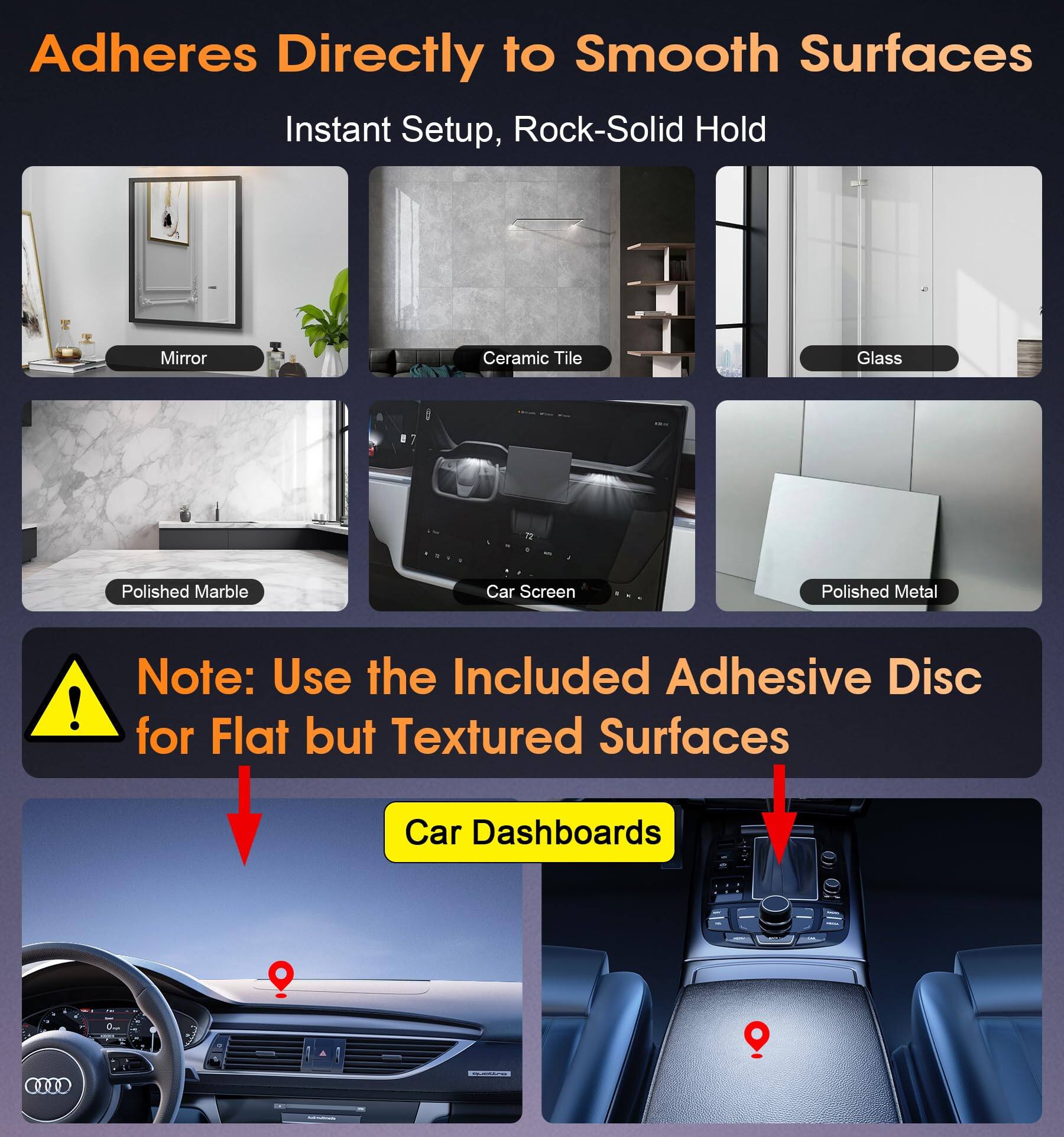 Adheres Directly to Smooth Surfaces  
Instant Setup, Rock-Solid Hold  

Mirror  
Ceramic Tile  
Glass  
Polished Marble  
Car Screen  
Polished Metal  

Note: Use the Included Adhesive Disc for Flat but Textured Surfaces  

Car Dashboards