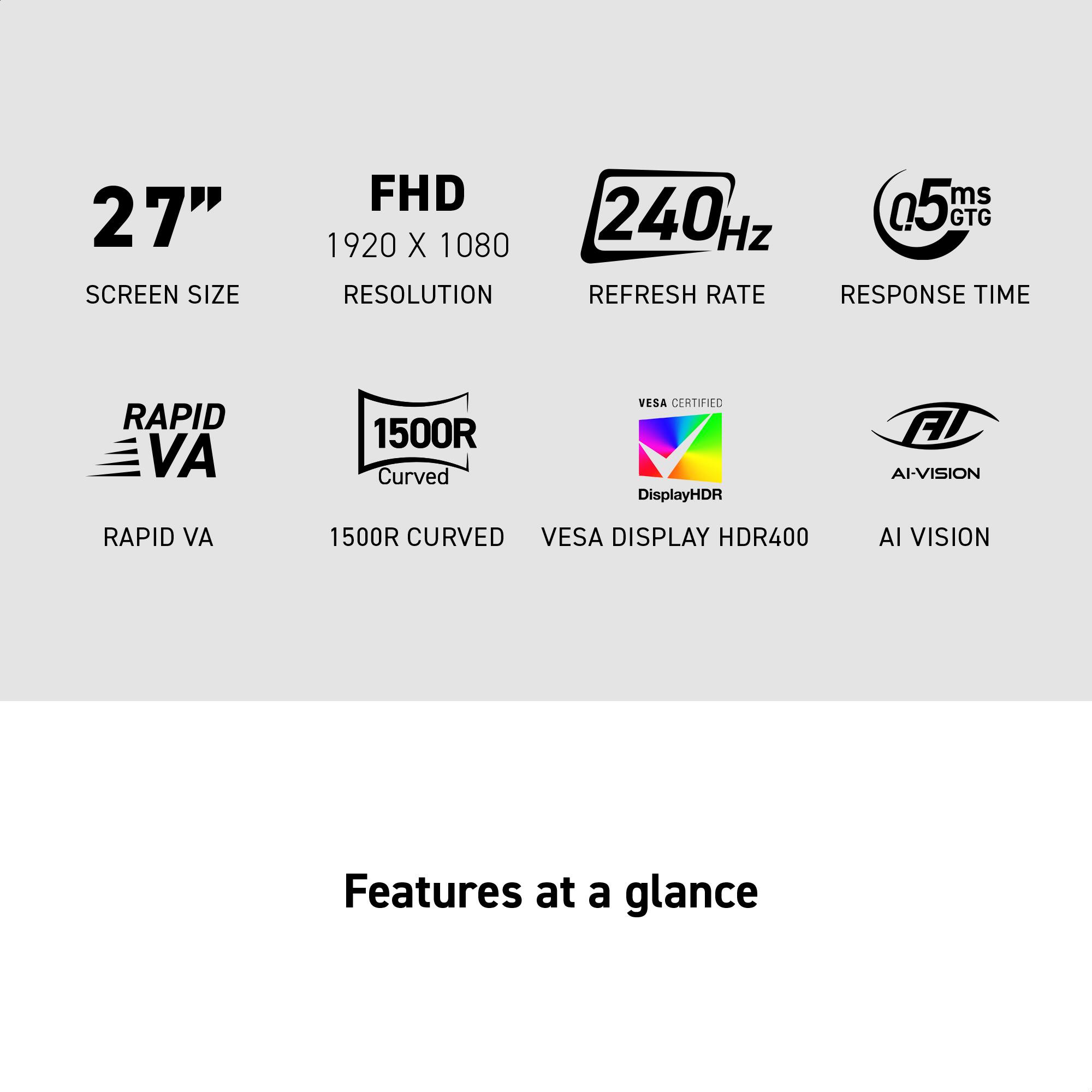 27" SCREEN SIZE  
FHD 1920 X 1080 RESOLUTION  
240Hz REFRESH RATE  
0.5ms GTG RESPONSE TIME  
RAPID VA  
1500R CURVED  
VESA DISPLAY HDR400  
AI VISION  

Features at a glance
