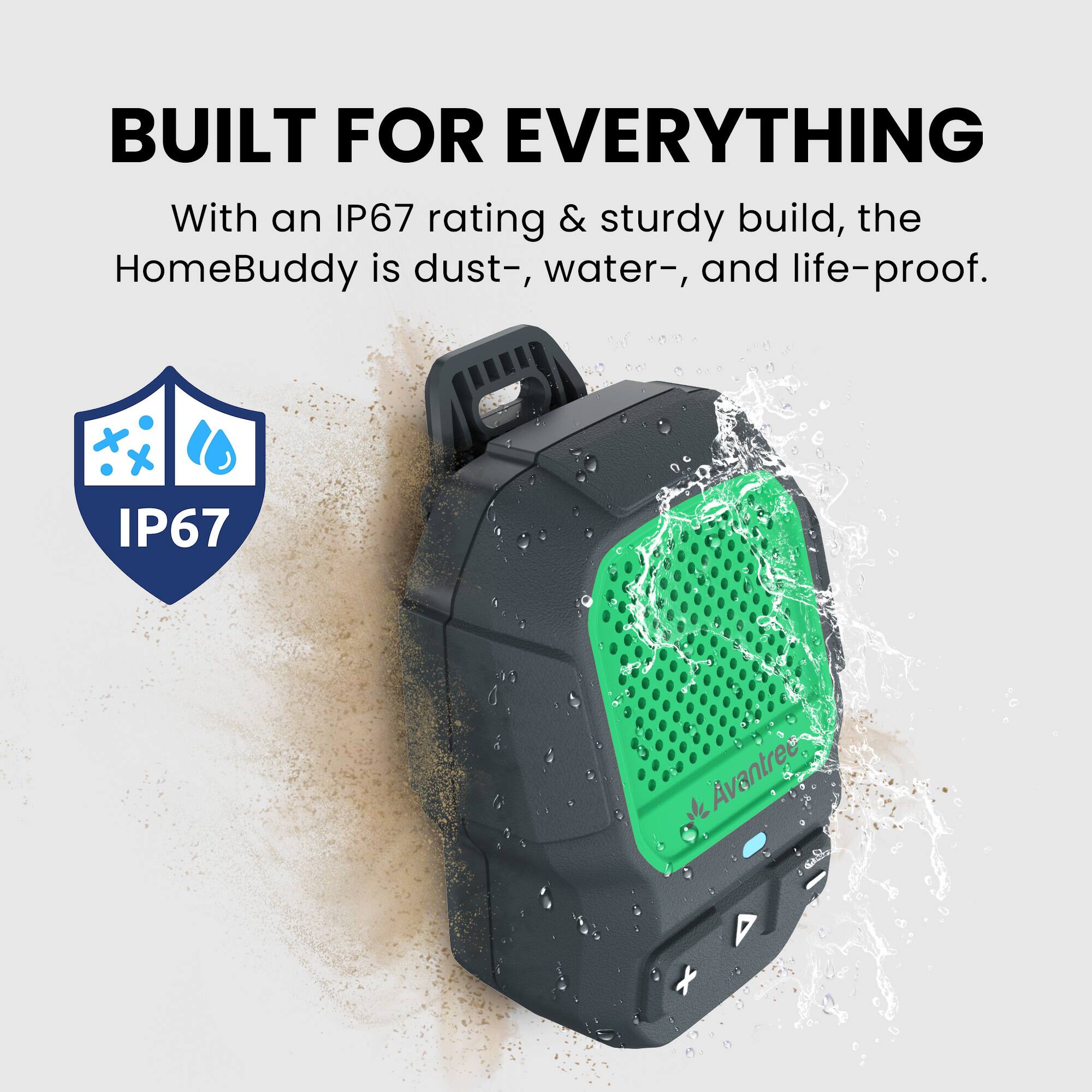 BUILT FOR EVERYTHING

With an IP67 rating & sturdy build, the HomeBuddy is dust-, water-, and life-proof.

IP67