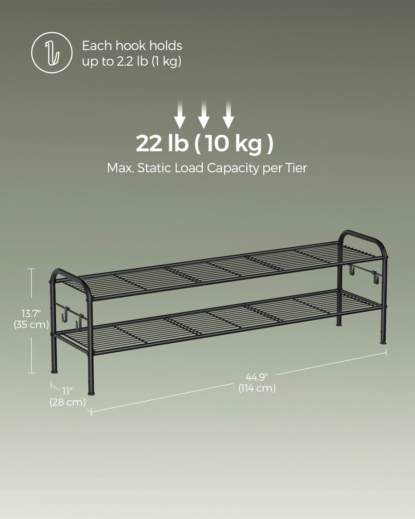 Each hook holds up to 2.2 lb (1 kg)  
22 lb (10 kg) Max. Static Load Capacity per Tier  
13.7" (35 cm)  
11" (28 cm)  
44.9" (114 cm)