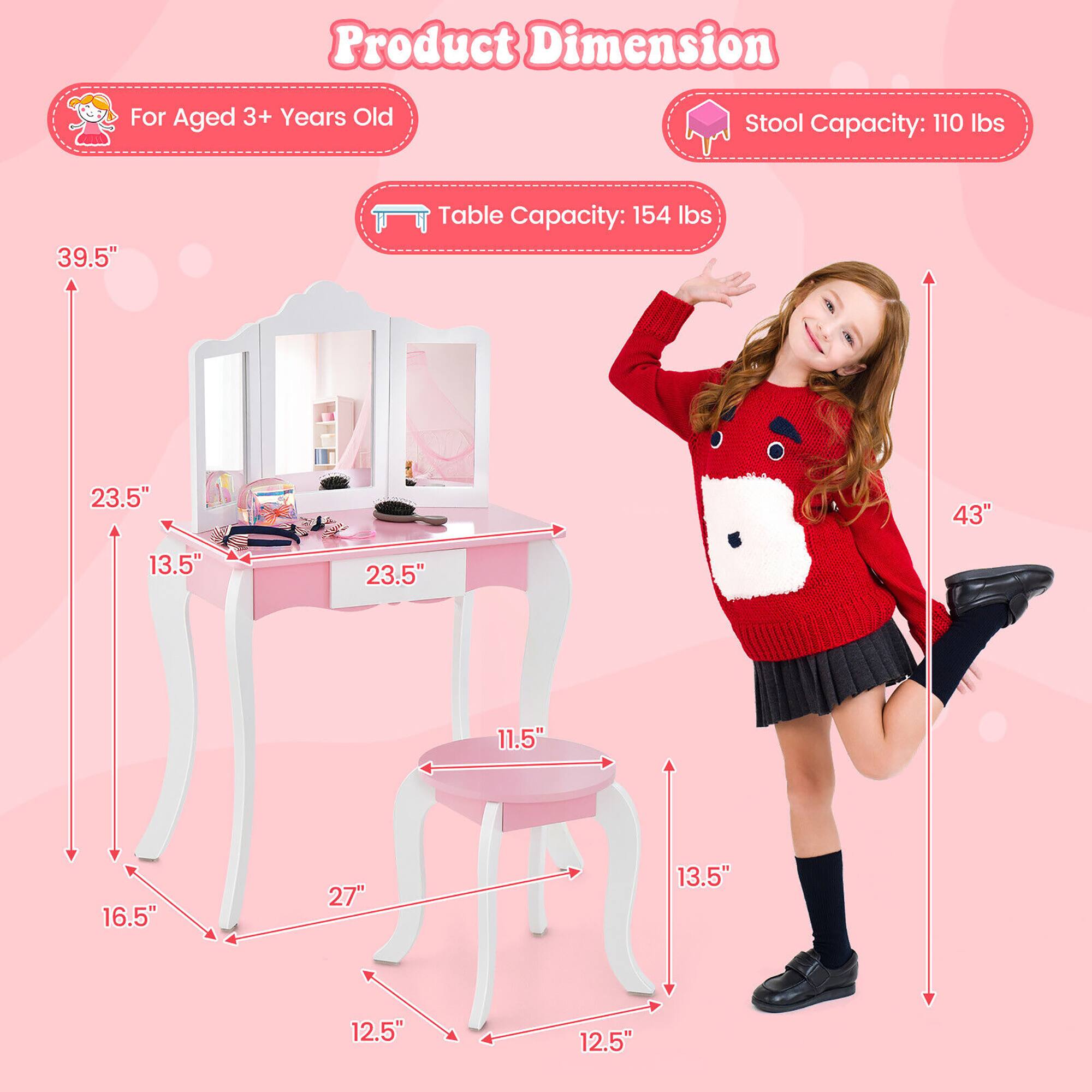 Product Dimension

For Aged 3+ Years Old

Table Capacity: 154 lbs

Stool Capacity: 110 lbs

39.5" (Height of the table)
23.5" (Width of the table)
13.5" (Depth of the table)
16.5" (Leg width of the table)
27" (Leg length of the table)
12.5" (Leg width of the stool)
13.5" (Depth of the stool)
11.5" (Seat height of the stool)
43" (Height of the stool)