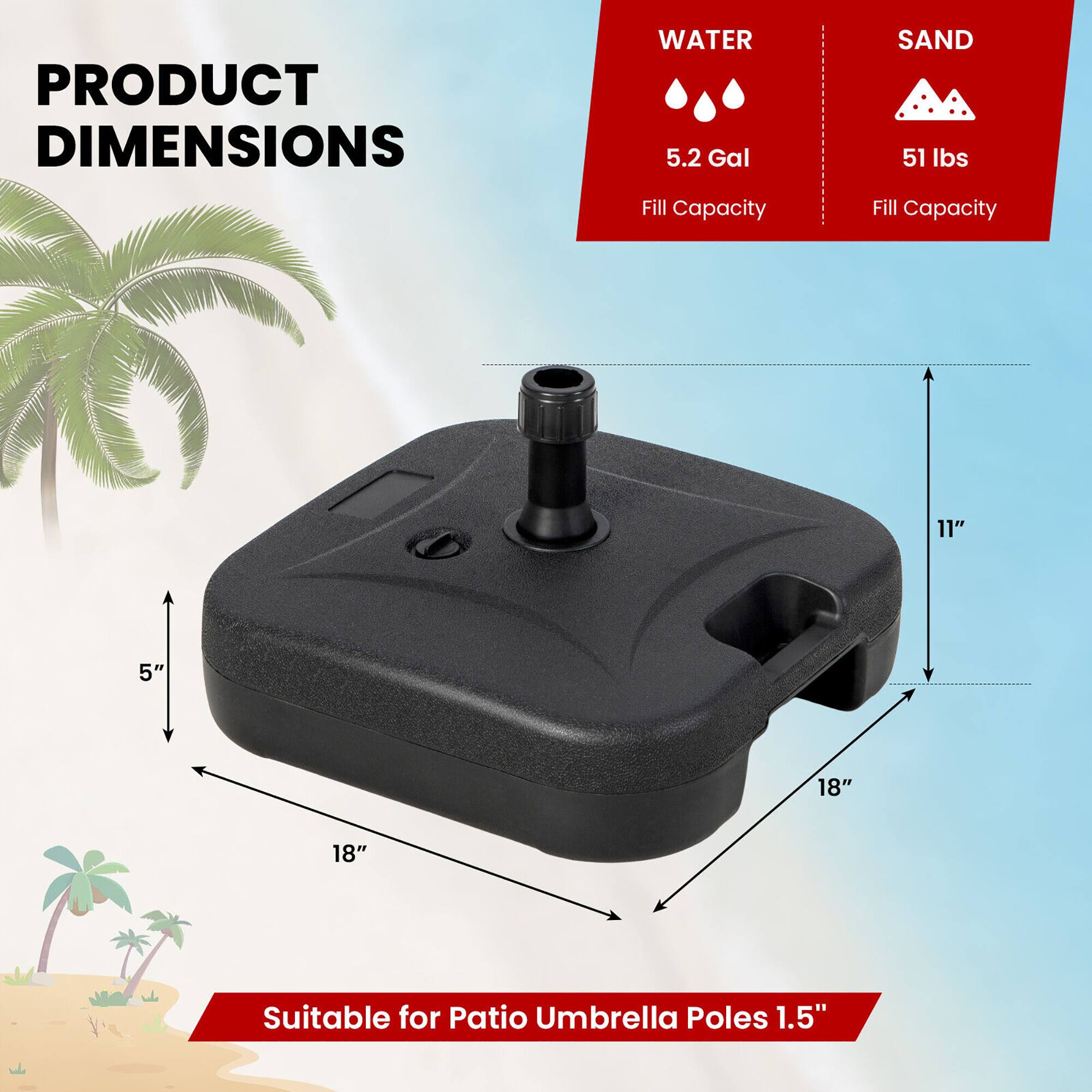 PRODUCT DIMENSIONS

WATER
5.2 Gal Fill Capacity

SAND
51 lbs Fill Capacity

11" 5" 18" 18"

Suitable for Patio Umbrella Poles 1.5"