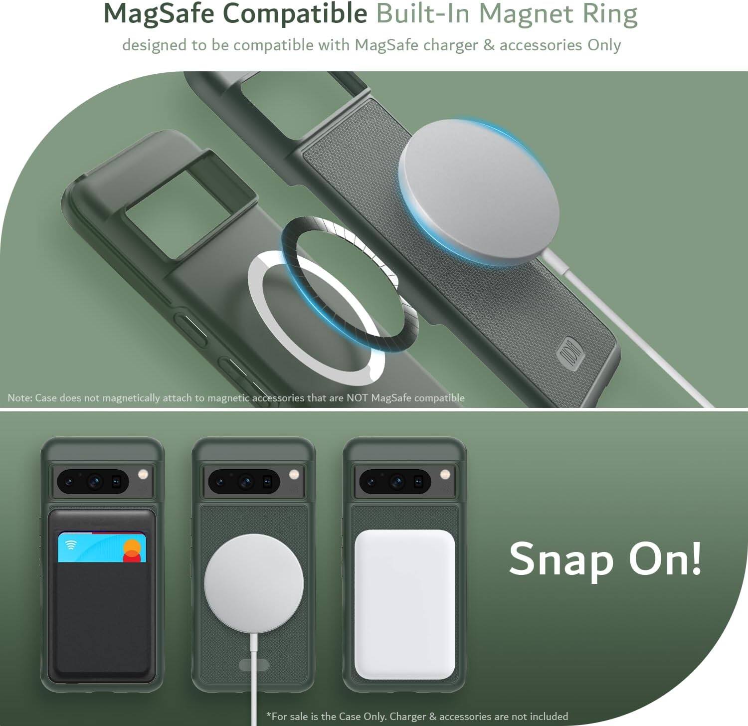 MagSafe Compatible Built-In Magnet Ring  
designed to be compatible with MagSafe charger & accessories Only  

Note: Case does not magnetically attach to magnetic accessories that are NOT MagSafe compatible  

Snap On!  

*For sale is the Case Only. Charger & accessories are not included