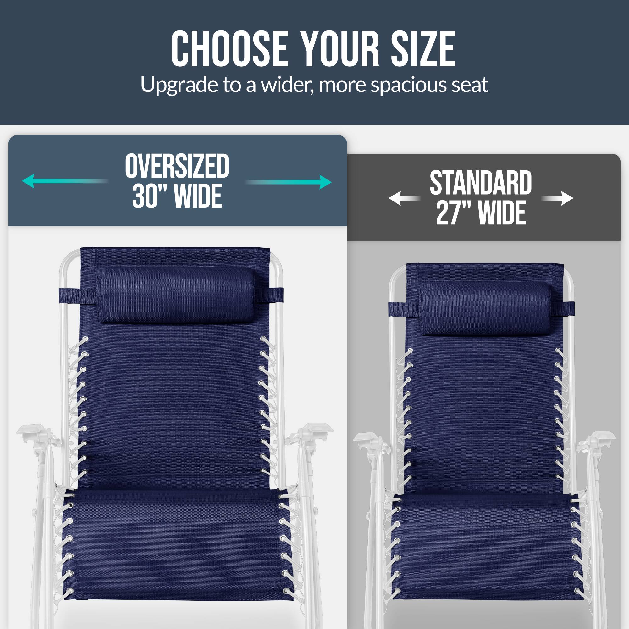CHOOSE YOUR SIZE  
Upgrade to a wider, more spacious seat  

OVERSIZED 30" WIDE  
STANDARD 27" WIDE