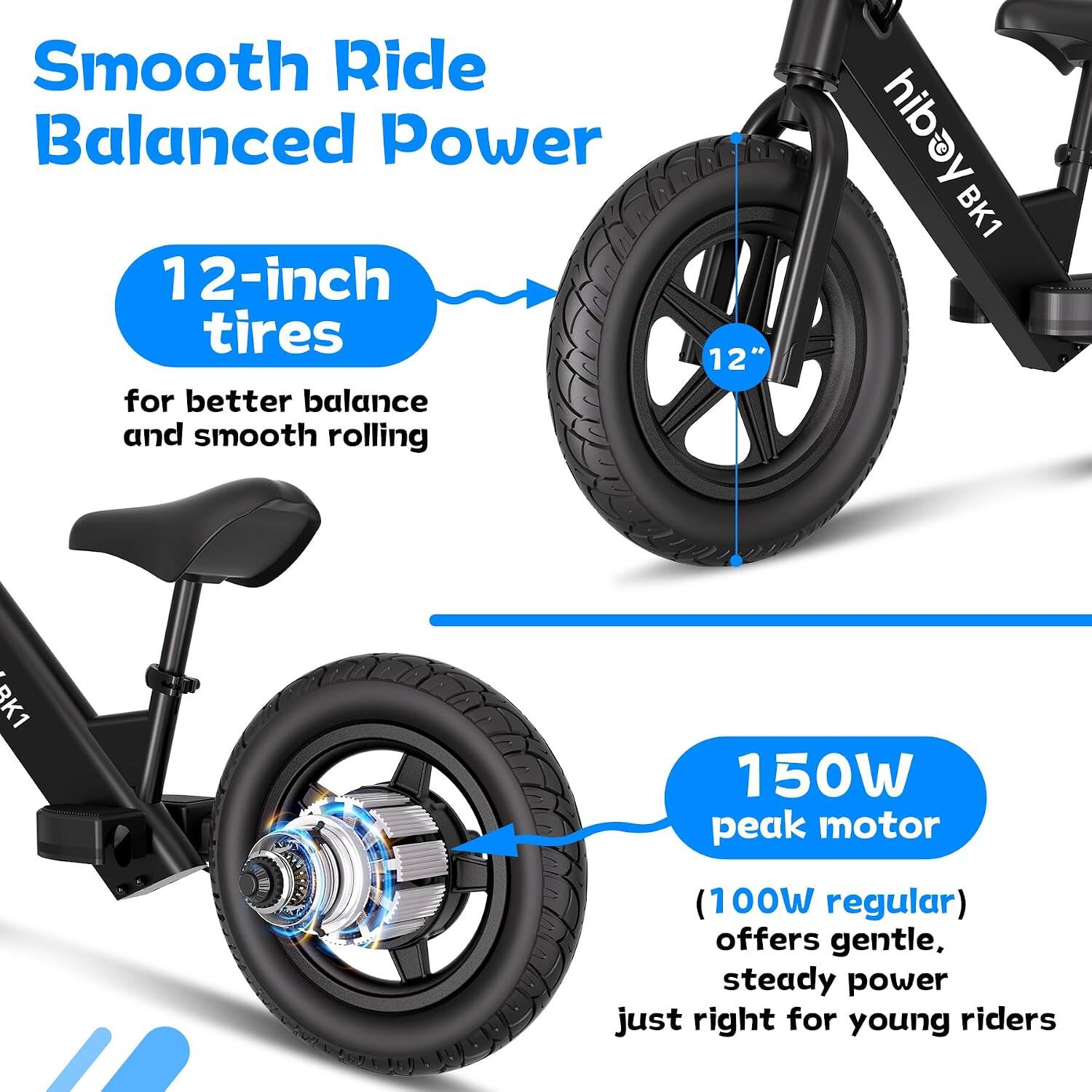 Smooth Ride Balanced Power

12-inch tires for better balance and smooth rolling

12"

viper BK1

150W peak motor
(100W regular) offers gentle, steady power just right for young riders