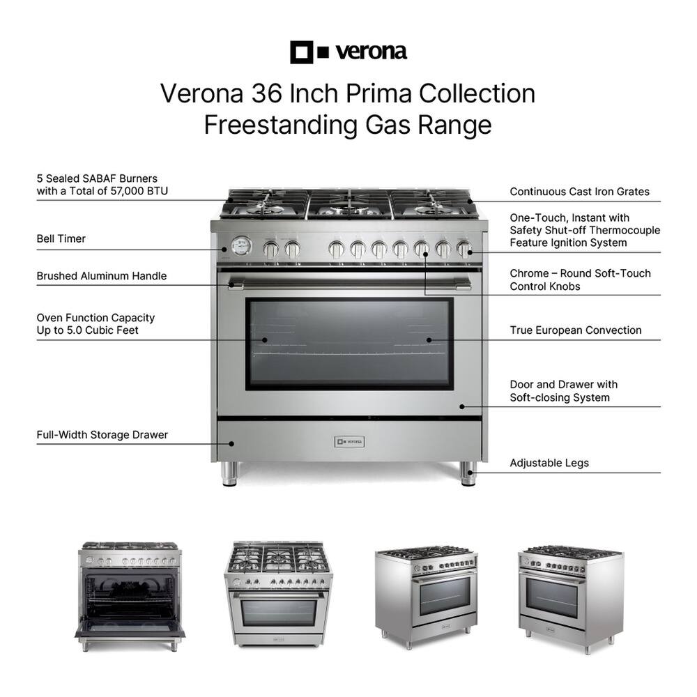Verona 36 Inch Prima Collection Freestanding Gas Range

- 5 Sealed SABAF Burners with a Total of 57,000 BTU
- Continuous Cast Iron Grates
- Bell Timer
- Brushed Aluminum Handle
- Oven Function Capacity Up to 5.0 Cubic Feet
- One-Touch, Instant with Safety Shut-off Thermocouple Feature Ignition System
- Chrome - Round Soft-Touch Control Knobs
- True European Convection
- Door and Drawer with Soft-closing System
- Full-Width Storage Drawer
- Adjustable Legs