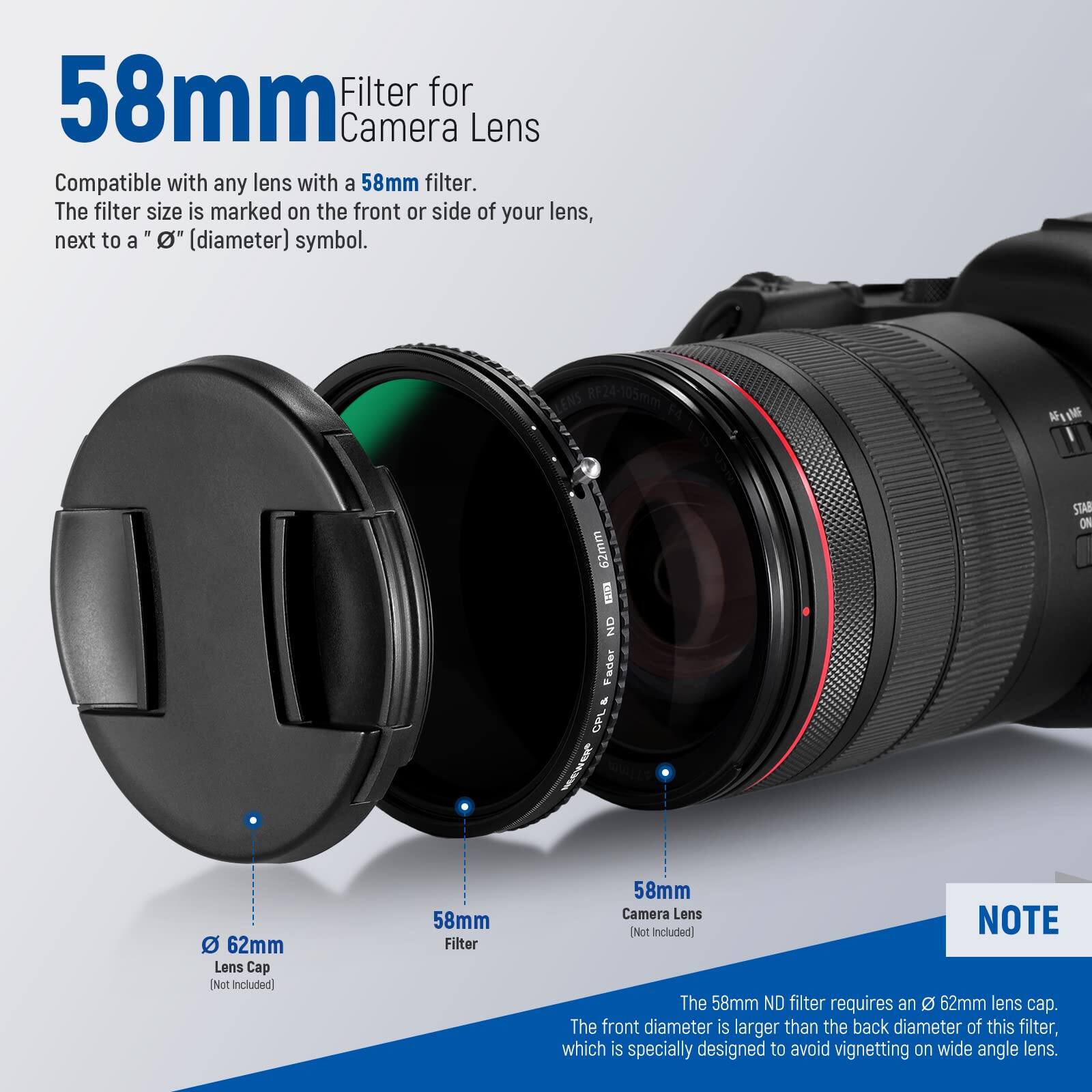 58mm Filter for Camera Lens

Compatible with any lens with a 58mm filter. The filter size is marked on the front or side of your lens, next to a "Ø" (diameter) symbol.

RF24-105mm

62mm KEUNS ND Fader d CPL MeR STAN ON

62mm Lens Cap [Not Included]

58mm Filter

58mm Camera Lens

NOTE: Not Included

The 58mm ND filter requires an 62mm lens cap. The front diameter is larger than the back diameter of this filter, which is specially designed to avoid vignetting on wide angle lens.
