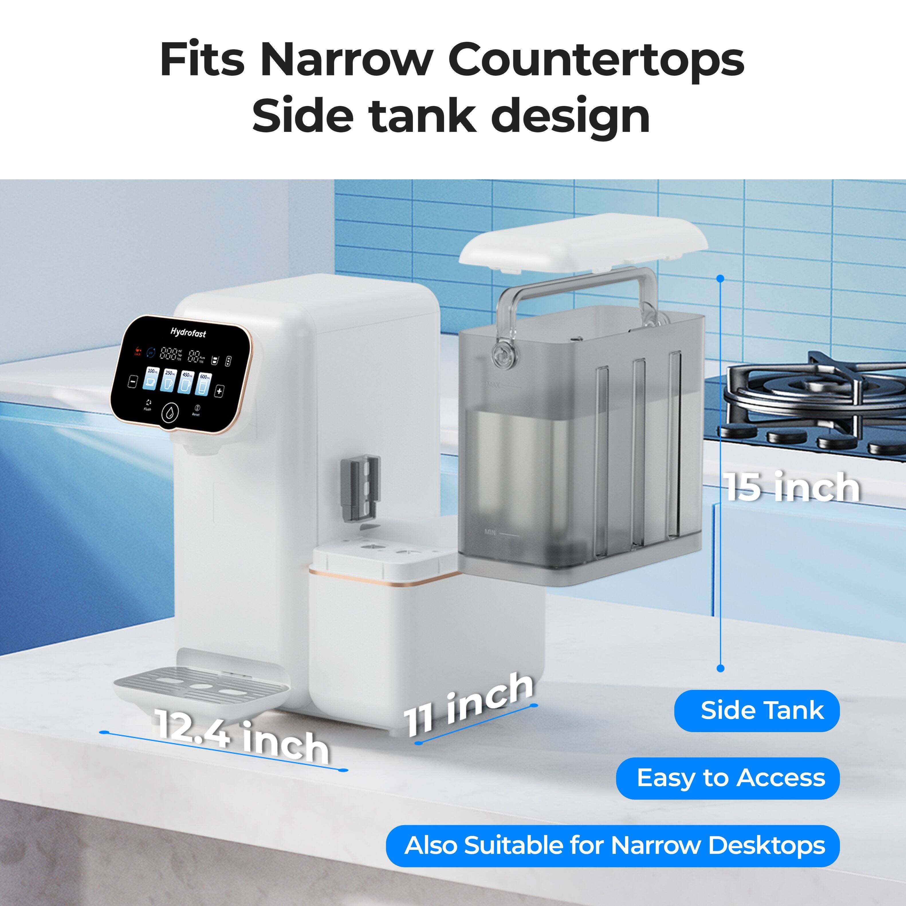 Fits Narrow Countertops  
Side tank design  

Mydrofest  
000 0O 0002 005 - I - - - I . > R - 15 inch - 12.4 inch 77 inch  

Side Tank  
Easy to Access  
Also Suitable for Narrow Desktops