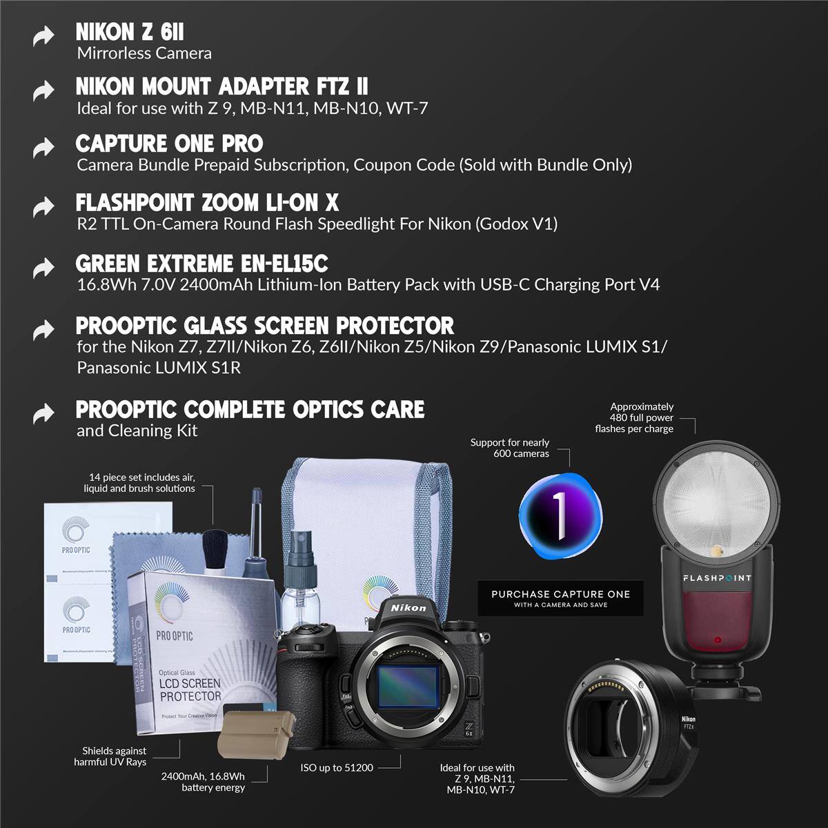 NIKON Z 6II Mirrorless Camera  
NIKON MOUNT ADAPTER FTZ II  
Ideal for use with Z 9, MB-N11, MB-N10, WT-7  
CAPTURE ONE PRO  
Camera Bundle Prepaid Subscription, Coupon Code (Sold with Bundle Only)  
FLASHPOINT ZOOM LI-ON X R2 TTL On-Camera Round Flash Speedlight For Nikon (Godox V1)  
GREEN EXTREME EN-EL15C  
16.8Wh 7.0V 2400mAh Lithium-lon Battery Pack with USB-C Charging Port V4  
PROOPTIC GLASS SCREEN PROTECTOR  
for the Nikon Z7, Z7II/Nikon Z6, Z6II/Nikon Z5/Nikon Z9/Panasonic LUMIX S1/ Panasonic LUMIX S1R  
PROOPTIC COMPLETE OPTICS CARE and Cleaning Kit  
Support for nearly 600 cameras  
Approximately 480 full power flashes per charge  
14 piece set includes air, liquid and brush solutions  
PROOPTIC LCD SCREEN PROTECTOR - Shields against harmful UV Rays  
2400mAh 16.8Wh battery energy