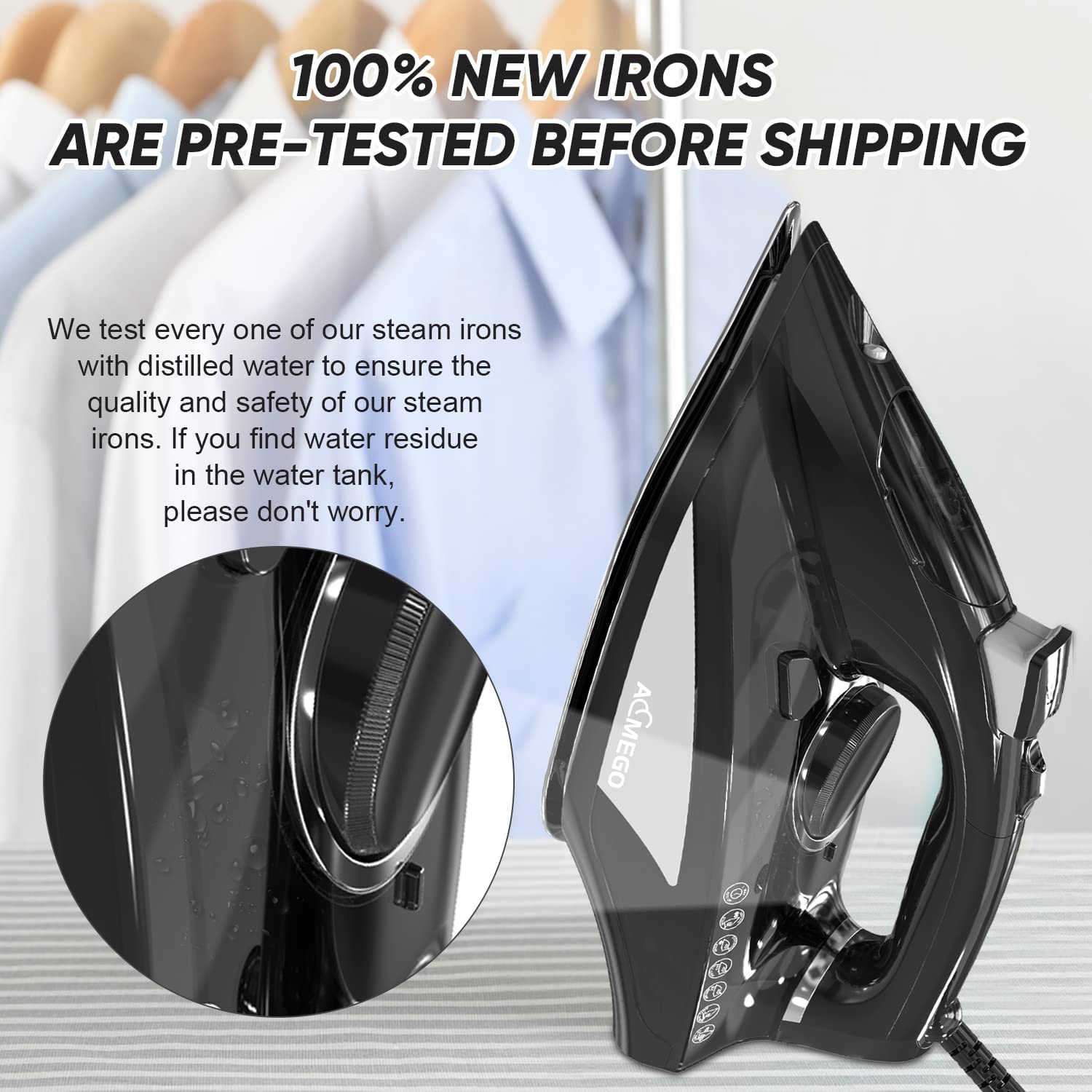 100% NEW IRONS ARE PRE-TESTED BEFORE SHIPPING

We test every one of our steam irons with distilled water to ensure the quality and safety of our steam irons. If you find water residue in the water tank, please don't worry.
