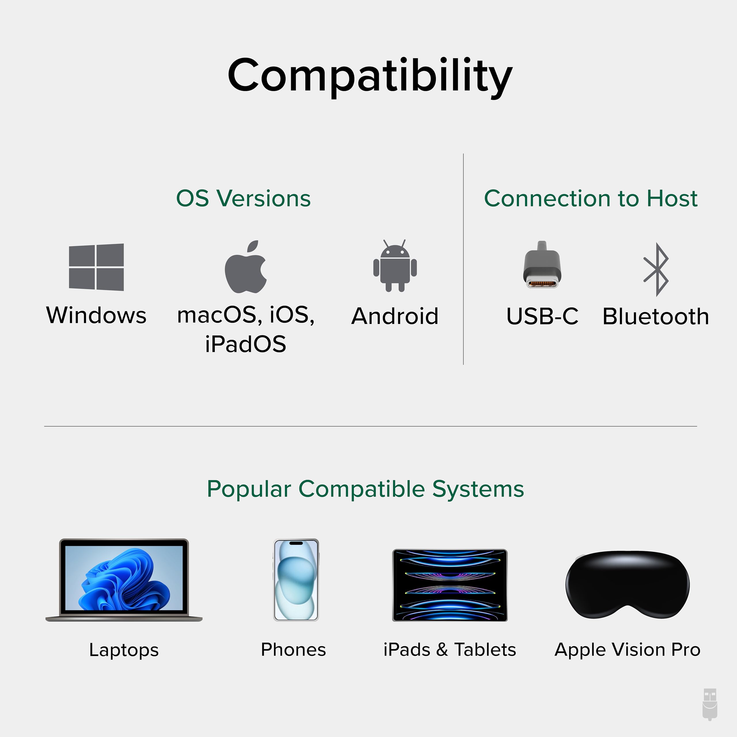 Compatibility

OS Versions  
Windows  
macOS, iOS, iPadOS  
Android  

Connection to Host  
USB-C  
Bluetooth  

Popular Compatible Systems  
Laptops  
Phones  
iPads & Tablets  
Apple Vision Pro